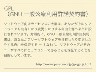 GPL	

（GNU 一般公衆利用許諾契約書）
ソフトウェア向けライセンスの大半は、あなたがそのソフ
トウェアを共有したり変更したりする自由を奪うように設
計されています。対照的に、GNU 一般公衆利用許諾契約
書は、あなたがフリーソフトウェア...