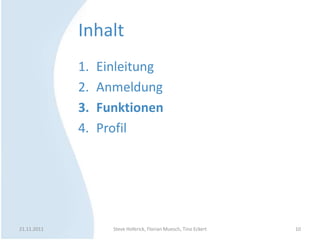 Inhalt
             1.   Einleitung
             2.   Anmeldung
             3.   Funktionen
             4.   Profil




21.11.2011          Steve Hoferick, Florian Muesch, Tino Eckert   10
 