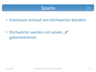 Sparks

• Interessen anhand von Stichworten bündeln

• Stichwörter werden mit einem „#“
  gekennzeichnet




21.11.2011     Steve Hoferick, Florian Muesch, Tino Eckert   13
 