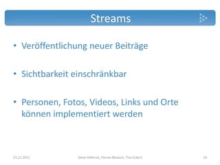 Streams

• Veröffentlichung neuer Beiträge

• Sichtbarkeit einschränkbar

• Personen, Fotos, Videos, Links und Orte
  können implementiert werden



21.11.2011      Steve Hoferick, Florian Muesch, Tino Eckert   14
 