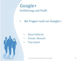 Google+
             Einführung und Profil


             •   Bei Fragen rund um Google+:



                 –   Steve Hoferick
                 –   Florian Muesch
                 –   Tino Eckert




21.11.2011           Steve Hoferick, Florian Muesch, Tino Eckert   23
 