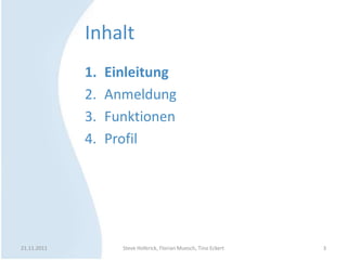 Inhalt
             1.   Einleitung
             2.   Anmeldung
             3.   Funktionen
             4.   Profil




21.11.2011          Steve Hoferick, Florian Muesch, Tino Eckert   3
 