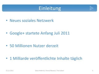 Einleitung

• Neues soziales Netzwerk

• Google+ startete Anfang Juli 2011

• 50 Millionen Nutzer derzeit

• 1 Milliarde veröffentlichte Inhalte täglich

21.11.2011       Steve Hoferick, Florian Muesch, Tino Eckert   5
 