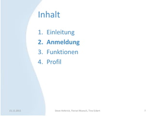 Inhalt
             1.   Einleitung
             2.   Anmeldung
             3.   Funktionen
             4.   Profil




21.11.2011          Steve Hoferick, Florian Muesch, Tino Eckert   7
 