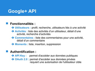 Google+ API
 Fonctionnalités :
 Utilisateurs : profil, recherche, utilisateurs liés à une activité
 Activités : liste des activités d’un utilisateur, détail d’une
activité, recherche d’activités
 Commentaires : liste des commentaires pour une activité,
détail d’un commentaire
 Moments : liste, insertion, suppression
 Authentification :
 API Key : permet d'accéder aux données publiques
 OAuth 2.0 : permet d'accéder aux données privées
requiert une autorisation de l'utilisateur cible
 
