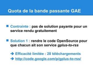 Quota de la bande passante GAE
 Contrainte : pas de solution payante pour un
service rendu gratuitement
 Solution 1 : rendre le code OpenSource pour
que chacun ait son service gplus-to-rss
 Efficacité limitée : 28 téléchargements
 http://code.google.com/p/gplus-to-rss/
 