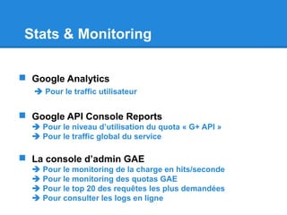 Stats & Monitoring
 Google Analytics
 Pour le traffic utilisateur
 Google API Console Reports
 Pour le niveau d’utilisation du quota « G+ API »
 Pour le traffic global du service
 La console d’admin GAE
 Pour le monitoring de la charge en hits/seconde
 Pour le monitoring des quotas GAE
 Pour le top 20 des requêtes les plus demandées
 Pour consulter les logs en ligne
 