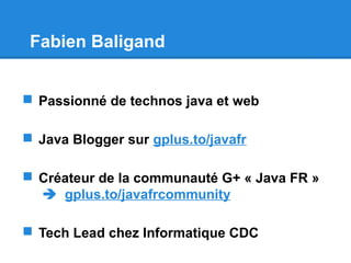 Fabien Baligand
 Passionné de technos java et web
 Java Blogger sur gplus.to/javafr
 Créateur de la communauté G+ « Java FR »
 gplus.to/javafrcommunity
 Tech Lead chez Informatique CDC
 