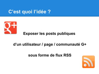 C’est quoi l’idée ?
Exposer les posts publiques
d’un utilisateur / page / communauté G+
sous forme de flux RSS
 