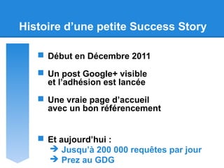 Histoire d’une petite Success Story
 Début en Décembre 2011
 Un post Google+ visible
et l’adhésion est lancée
 Une vraie page d’accueil
avec un bon référencement
 Et aujourd’hui :
 Jusqu’à 200 000 requêtes par jour
 Prez au GDG
 