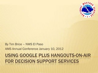 By Tim Brice – NWS El Paso
AMS Annual Conference January 10, 2012

USING GOOGLE PLUS HANGOUTS-ON-AIR
FOR DECISION SUPPORT SERVICES
 