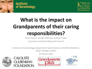 What is the impact on
Grandparents of their caring
responsibilities?
Karen Glaser, Giorgio DiGessa, Anthea Tinker
Economic and Social Research Council
Institute of Gerontology, Department Social Science, Health & Medicine,
King’s College London
15 March 2013

1

 