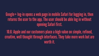 Google+ log-in opens a web page in mobile Safari for logging in, then
returns the user to the app. The user should be able log in without
opening Safari first.
10.6: Apple and our customers place a high value on simple, refined,
creative, well thought through interfaces. They take more work but are
worth it.
 
