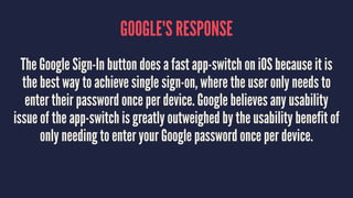 GOOGLE'S RESPONSE
The Google Sign-In button does a fast app-switch on iOS because it is
the best way to achieve single sign-on, where the user only needs to
enter their password once per device. Google believes any usability
issue of the app-switch is greatly outweighed by the usability benefit of
only needing to enter your Google password once per device.
 