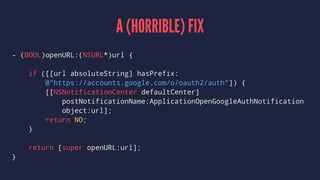 A (HORRIBLE) FIX
- (BOOL)openURL:(NSURL*)url {
if ([[url absoluteString] hasPrefix:
@"https://accounts.google.com/o/oauth2/auth"]) {
[[NSNotificationCenter defaultCenter]
postNotificationName:ApplicationOpenGoogleAuthNotification
object:url];
return NO;
}
return [super openURL:url];
}
 