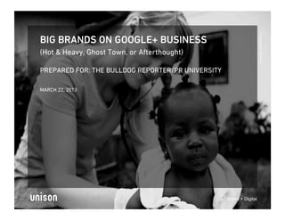 Proprietary and Conﬁdential
BIG BRANDS ON GOOGLE+ BUSINESS
(Hot & Heavy, Ghost Town, or Afterthought)

PREPARED FOR: THE BULLDOG REPORTER/PR UNIVERSITY

MARCH 22, 2013




                                                   Brand + Digital
 