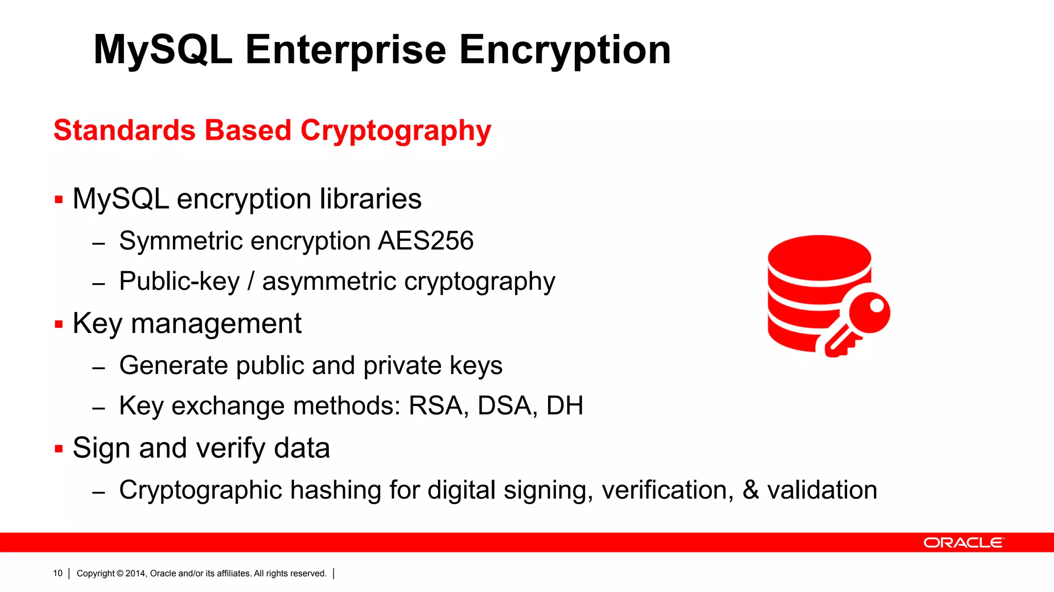 Copyright © 2014, Oracle and/or its affiliates. All rights reserved.10
MySQL Enterprise Encryption
Standards Based Cryptography
 MySQL encryption libraries
– Symmetric encryption AES256
– Public-key / asymmetric cryptography
 Key management
– Generate public and private keys
– Key exchange methods: RSA, DSA, DH
 Sign and verify data
– Cryptographic hashing for digital signing, verification, & validation
 