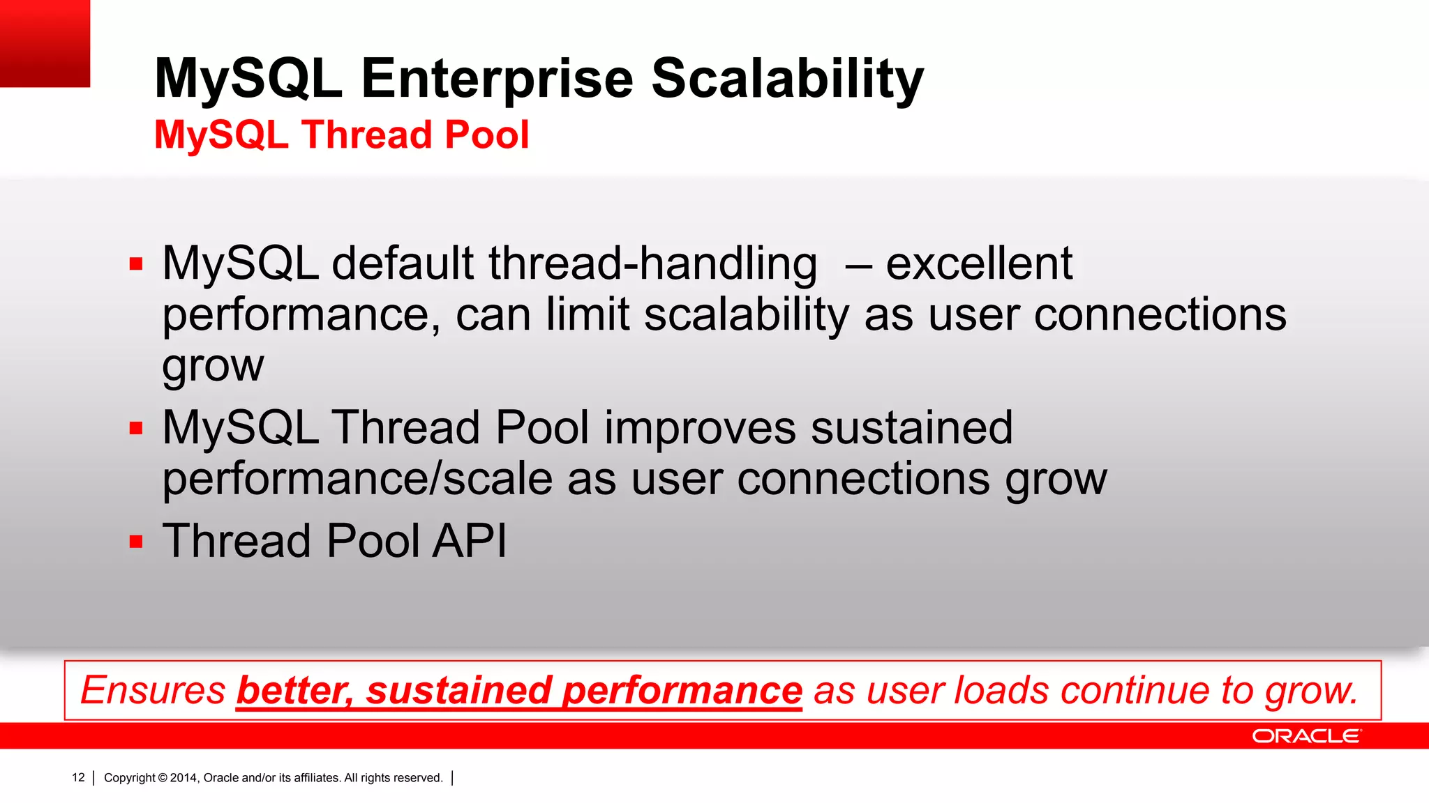 Copyright © 2014, Oracle and/or its affiliates. All rights reserved.12
 MySQL default thread-handling – excellent
performance, can limit scalability as user connections
grow
 MySQL Thread Pool improves sustained
performance/scale as user connections grow
 Thread Pool API
Ensures better, sustained performance as user loads continue to grow.
MySQL Enterprise Scalability
MySQL Thread Pool
 