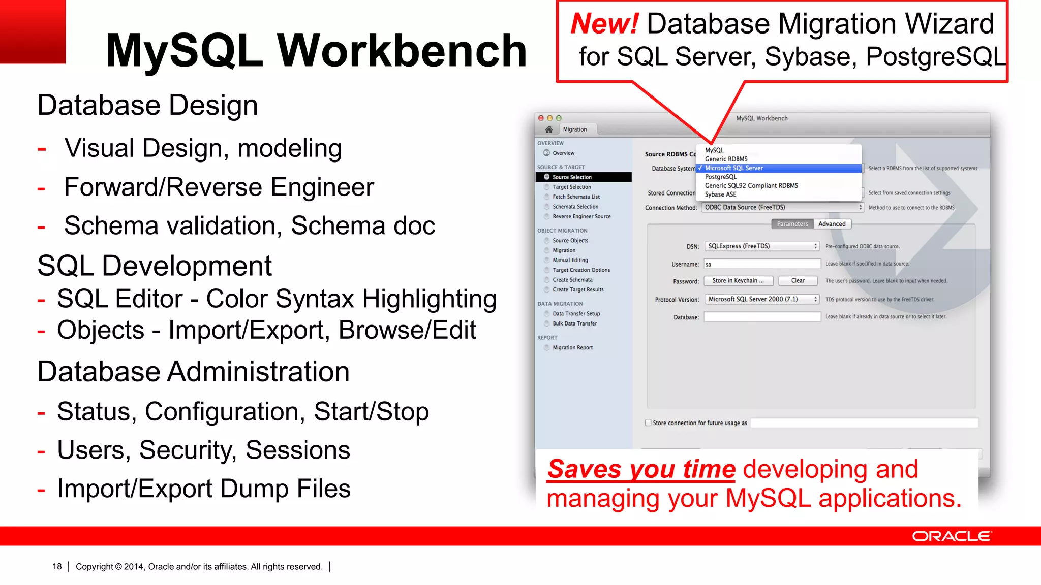 Copyright © 2014, Oracle and/or its affiliates. All rights reserved.18
Database Design
- Visual Design, modeling
- Forward/Reverse Engineer
- Schema validation, Schema doc
SQL Development
- SQL Editor - Color Syntax Highlighting
- Objects - Import/Export, Browse/Edit
Database Administration
- Status, Configuration, Start/Stop
- Users, Security, Sessions
- Import/Export Dump Files
New! Database Migration Wizard
for SQL Server, Sybase, PostgreSQLMySQL Workbench
Saves you time developing and
managing your MySQL applications.
 