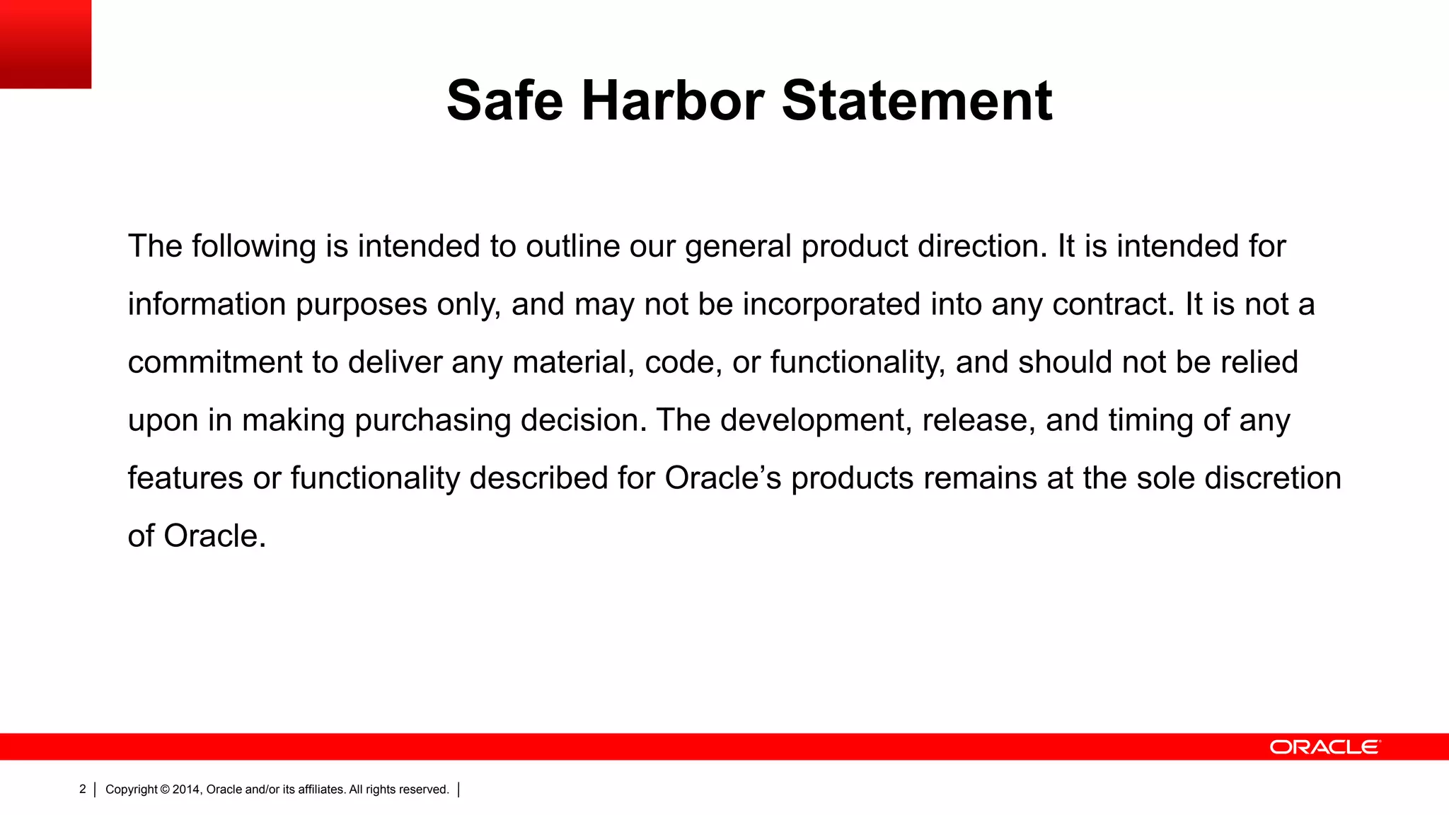 Copyright © 2014, Oracle and/or its affiliates. All rights reserved.2
The following is intended to outline our general product direction. It is intended for
information purposes only, and may not be incorporated into any contract. It is not a
commitment to deliver any material, code, or functionality, and should not be relied
upon in making purchasing decision. The development, release, and timing of any
features or functionality described for Oracle’s products remains at the sole discretion
of Oracle.
Safe Harbor Statement
 