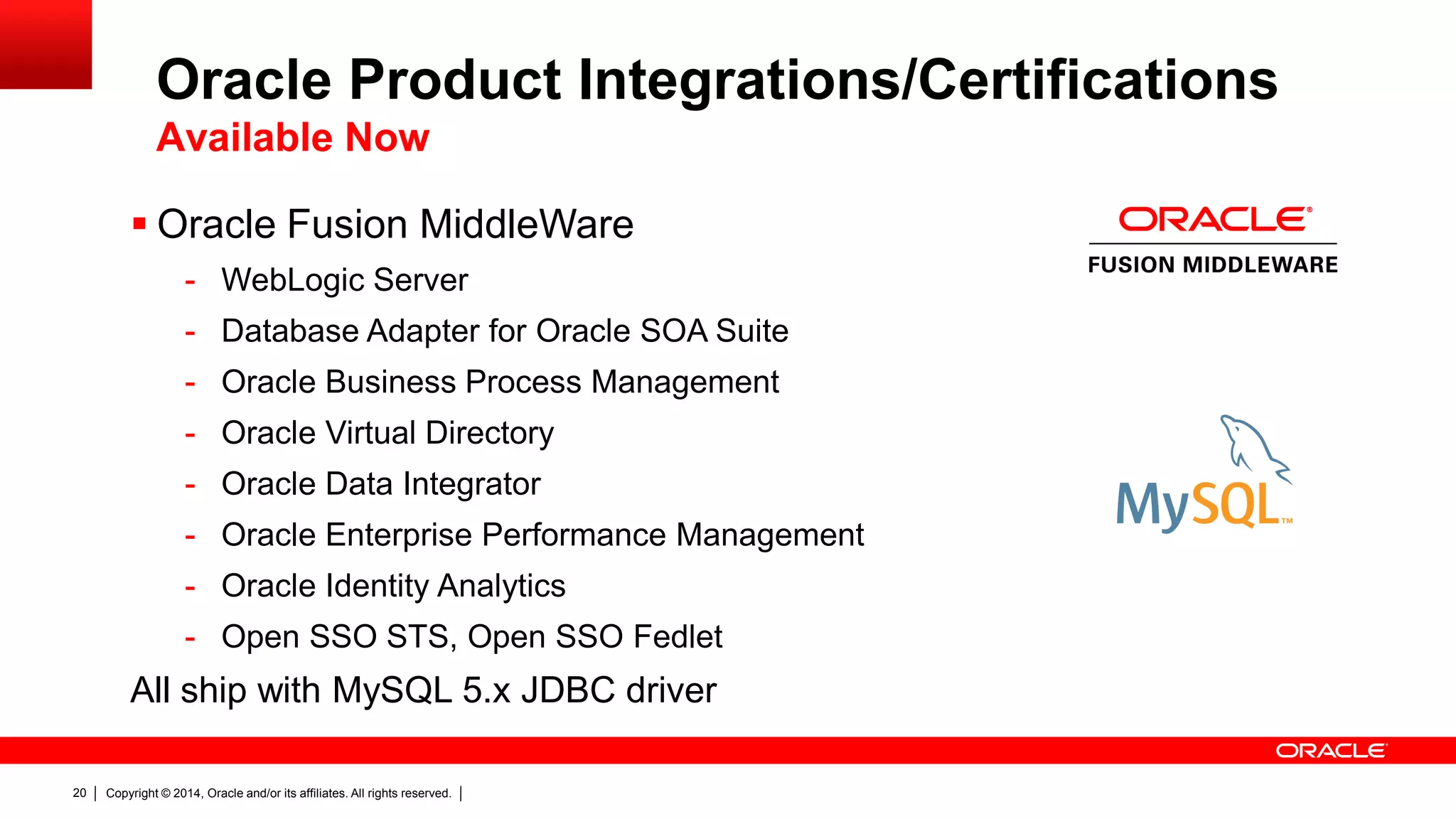 Copyright © 2014, Oracle and/or its affiliates. All rights reserved.20
 Oracle Fusion MiddleWare
- WebLogic Server
- Database Adapter for Oracle SOA Suite
- Oracle Business Process Management
- Oracle Virtual Directory
- Oracle Data Integrator
- Oracle Enterprise Performance Management
- Oracle Identity Analytics
- Open SSO STS, Open SSO Fedlet
All ship with MySQL 5.x JDBC driver
Oracle Product Integrations/Certifications
Available Now
 