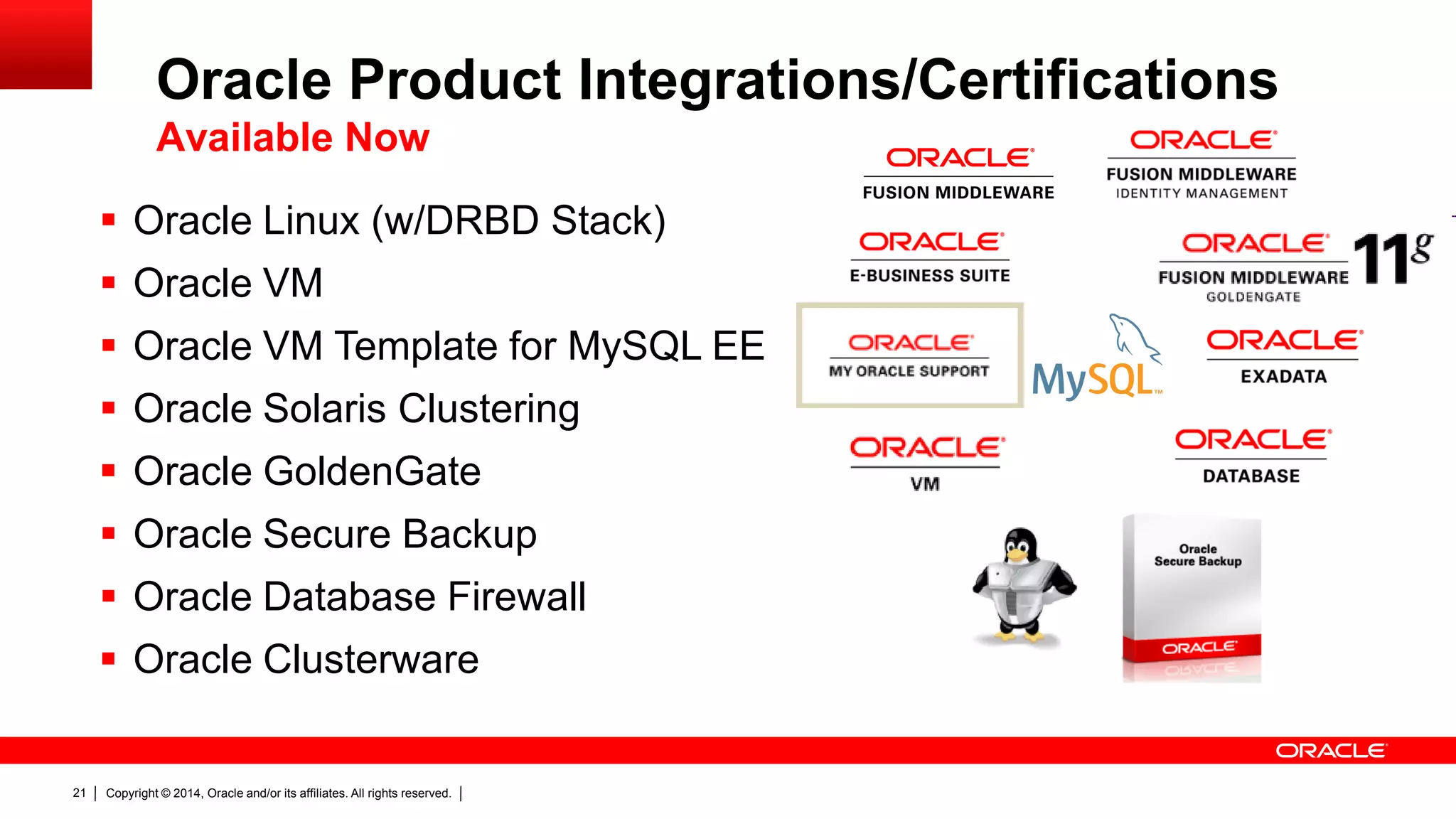 Copyright © 2014, Oracle and/or its affiliates. All rights reserved.21
 Oracle Linux (w/DRBD Stack)
 Oracle VM
 Oracle VM Template for MySQL EE
 Oracle Solaris Clustering
 Oracle GoldenGate
 Oracle Secure Backup
 Oracle Database Firewall
 Oracle Clusterware
Oracle Product Integrations/Certifications
Available Now
 