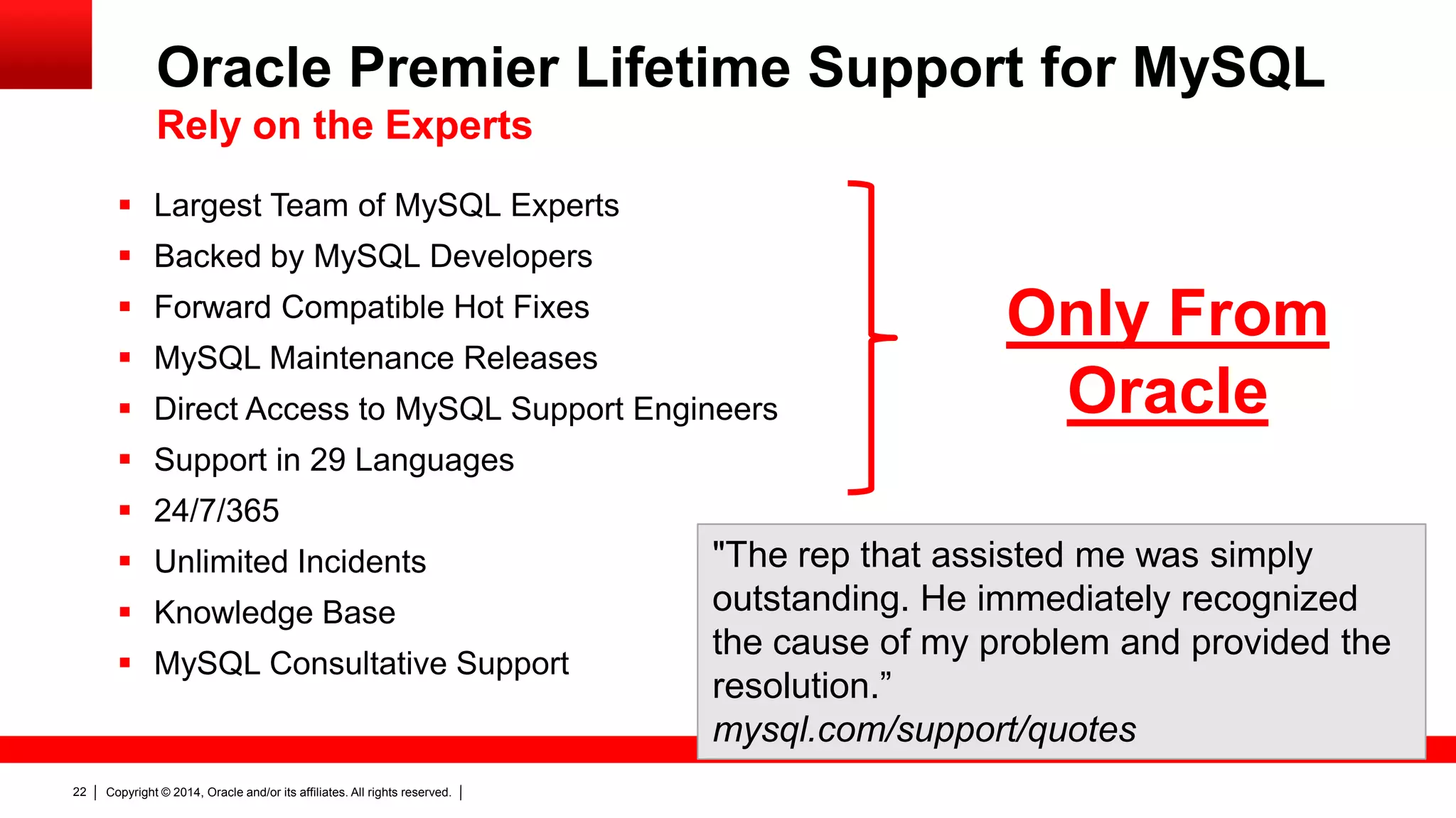 Copyright © 2014, Oracle and/or its affiliates. All rights reserved.22
 Largest Team of MySQL Experts
 Backed by MySQL Developers
 Forward Compatible Hot Fixes
 MySQL Maintenance Releases
 Direct Access to MySQL Support Engineers
 Support in 29 Languages
 24/7/365
 Unlimited Incidents
 Knowledge Base
 MySQL Consultative Support
"The rep that assisted me was simply
outstanding. He immediately recognized
the cause of my problem and provided the
resolution.”
mysql.com/support/quotes
Only From
Oracle
Oracle Premier Lifetime Support for MySQL
Rely on the Experts
 