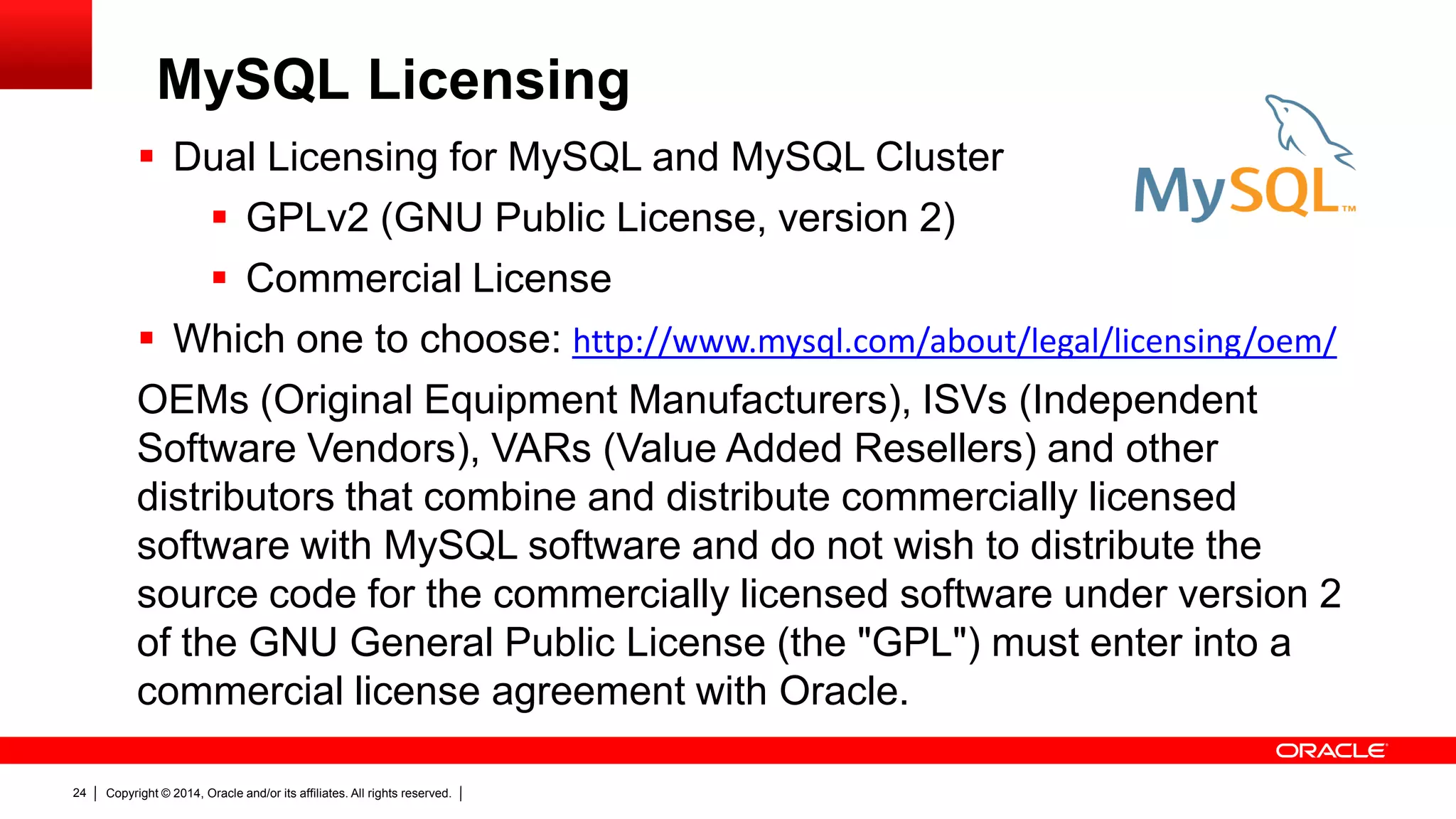 Copyright © 2014, Oracle and/or its affiliates. All rights reserved.24
 Dual Licensing for MySQL and MySQL Cluster
 GPLv2 (GNU Public License, version 2)
 Commercial License
 Which one to choose: http://www.mysql.com/about/legal/licensing/oem/
OEMs (Original Equipment Manufacturers), ISVs (Independent
Software Vendors), VARs (Value Added Resellers) and other
distributors that combine and distribute commercially licensed
software with MySQL software and do not wish to distribute the
source code for the commercially licensed software under version 2
of the GNU General Public License (the "GPL") must enter into a
commercial license agreement with Oracle.
MySQL Licensing
 