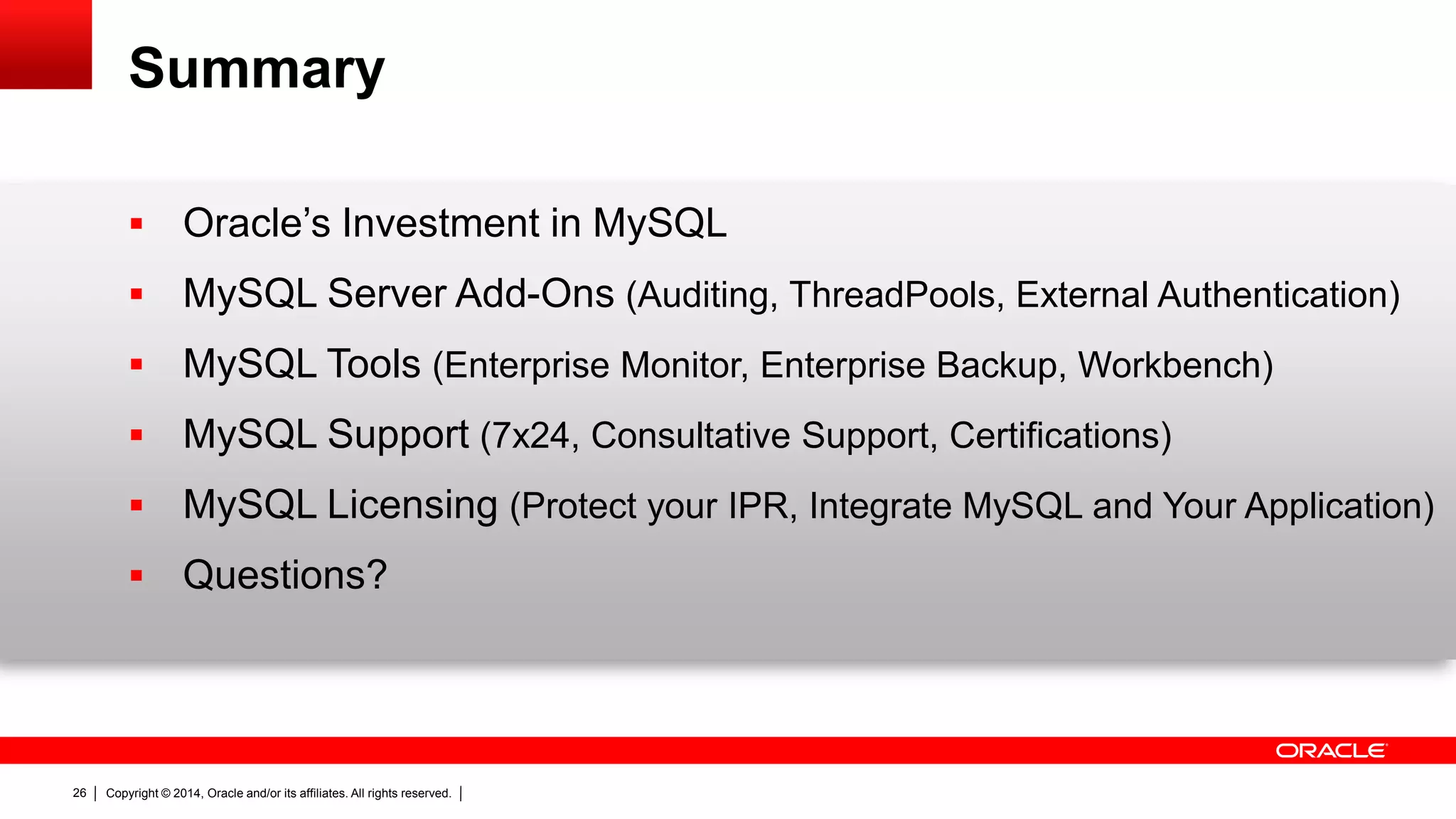 Copyright © 2014, Oracle and/or its affiliates. All rights reserved.26
Summary
 Oracle’s Investment in MySQL
 MySQL Server Add-Ons (Auditing, ThreadPools, External Authentication)
 MySQL Tools (Enterprise Monitor, Enterprise Backup, Workbench)
 MySQL Support (7x24, Consultative Support, Certifications)
 MySQL Licensing (Protect your IPR, Integrate MySQL and Your Application)
 Questions?
 
