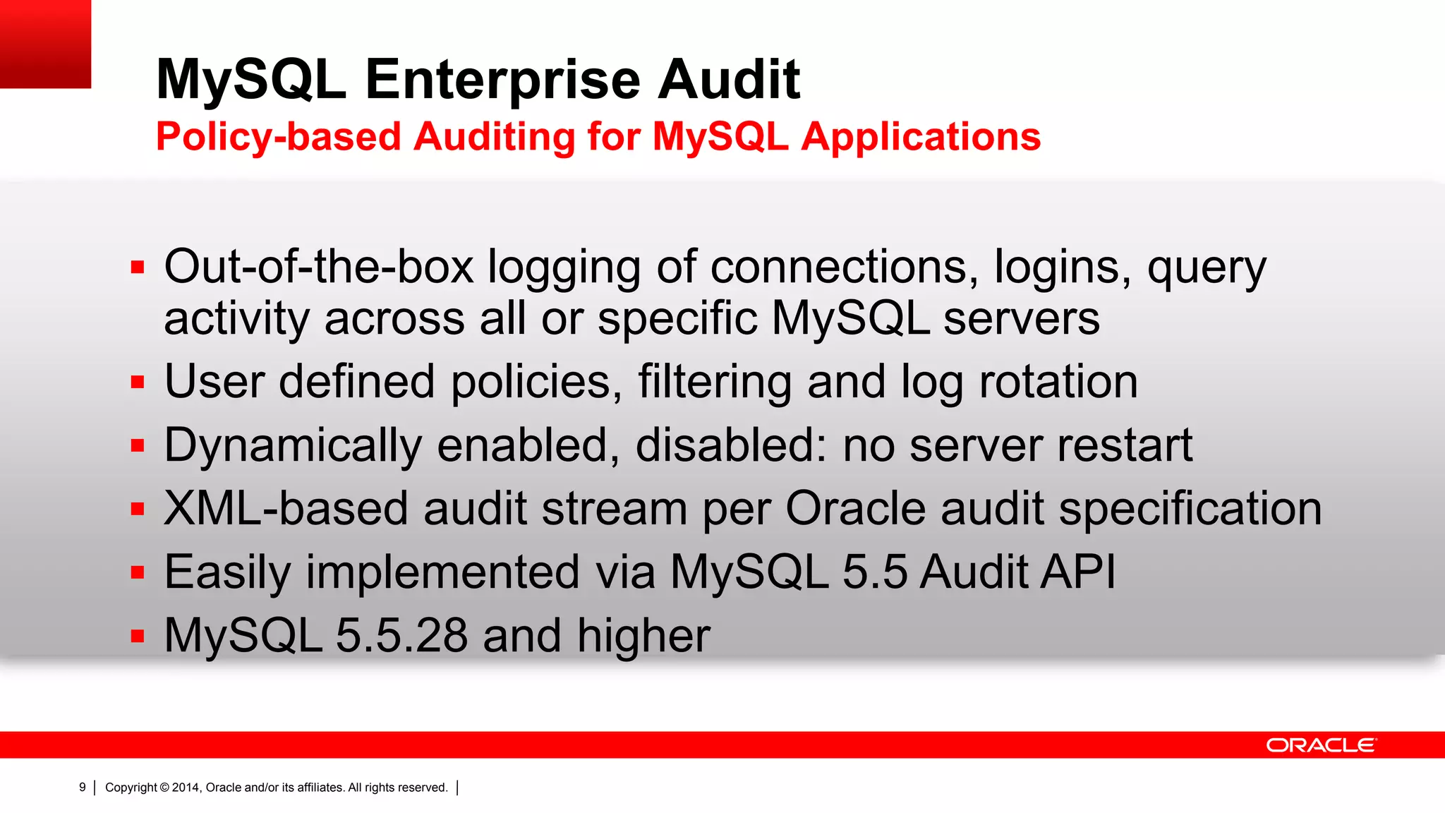 Copyright © 2014, Oracle and/or its affiliates. All rights reserved.9
 Out-of-the-box logging of connections, logins, query
activity across all or specific MySQL servers
 User defined policies, filtering and log rotation
 Dynamically enabled, disabled: no server restart
 XML-based audit stream per Oracle audit specification
 Easily implemented via MySQL 5.5 Audit API
 MySQL 5.5.28 and higher
MySQL Enterprise Audit
Policy-based Auditing for MySQL Applications
 