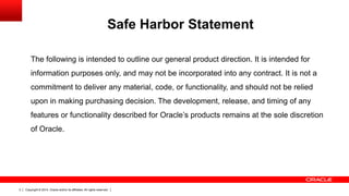 Copyright © 2014, Oracle and/or its affiliates. All rights reserved.2
The following is intended to outline our general product direction. It is intended for
information purposes only, and may not be incorporated into any contract. It is not a
commitment to deliver any material, code, or functionality, and should not be relied
upon in making purchasing decision. The development, release, and timing of any
features or functionality described for Oracle’s products remains at the sole discretion
of Oracle.
Safe Harbor Statement
 
