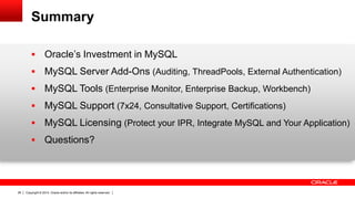 Copyright © 2014, Oracle and/or its affiliates. All rights reserved.26
Summary
 Oracle’s Investment in MySQL
 MySQL Server Add-Ons (Auditing, ThreadPools, External Authentication)
 MySQL Tools (Enterprise Monitor, Enterprise Backup, Workbench)
 MySQL Support (7x24, Consultative Support, Certifications)
 MySQL Licensing (Protect your IPR, Integrate MySQL and Your Application)
 Questions?
 