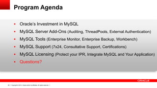 Copyright © 2014, Oracle and/or its affiliates. All rights reserved.29
Program Agenda
 Oracle’s Investment in MySQL
 MySQL Server Add-Ons (Auditing, ThreadPools, External Authentication)
 MySQL Tools (Enterprise Monitor, Enterprise Backup, Workbench)
 MySQL Support (7x24, Consultative Support, Certifications)
 MySQL Licensing (Protect your IPR, Integrate MySQL and Your Application)
 Questions?
 