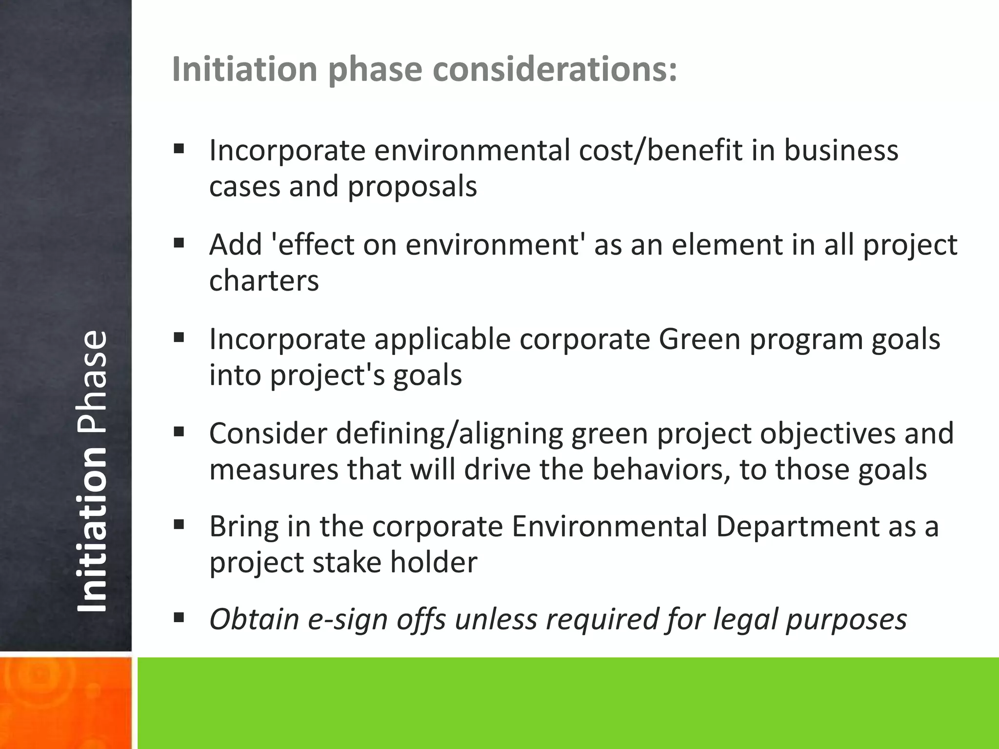 InitiationPhase
Initiation phase considerations:
 Incorporate environmental cost/benefit in business
cases and proposals
 Add 'effect on environment' as an element in all project
charters
 Incorporate applicable corporate Green program goals
into project's goals
 Consider defining/aligning green project objectives and
measures that will drive the behaviors, to those goals
 Bring in the corporate Environmental Department as a
project stake holder
 Obtain e-sign offs unless required for legal purposes
 