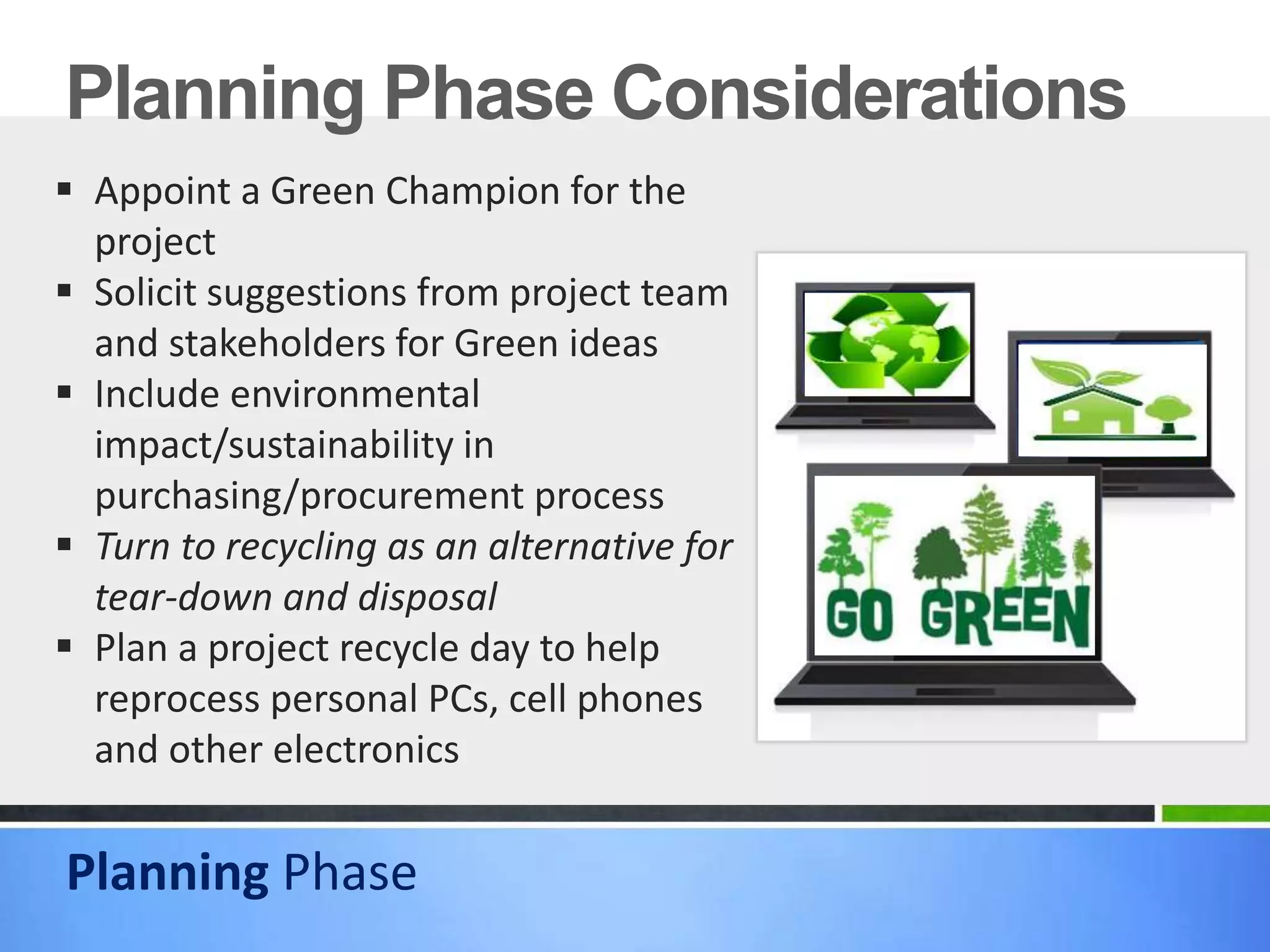 Planning Phase Considerations
 Appoint a Green Champion for the
project
 Solicit suggestions from project team
and stakeholders for Green ideas
 Include environmental
impact/sustainability in
purchasing/procurement process
 Turn to recycling as an alternative for
tear-down and disposal
 Plan a project recycle day to help
reprocess personal PCs, cell phones
and other electronics
Planning Phase
 