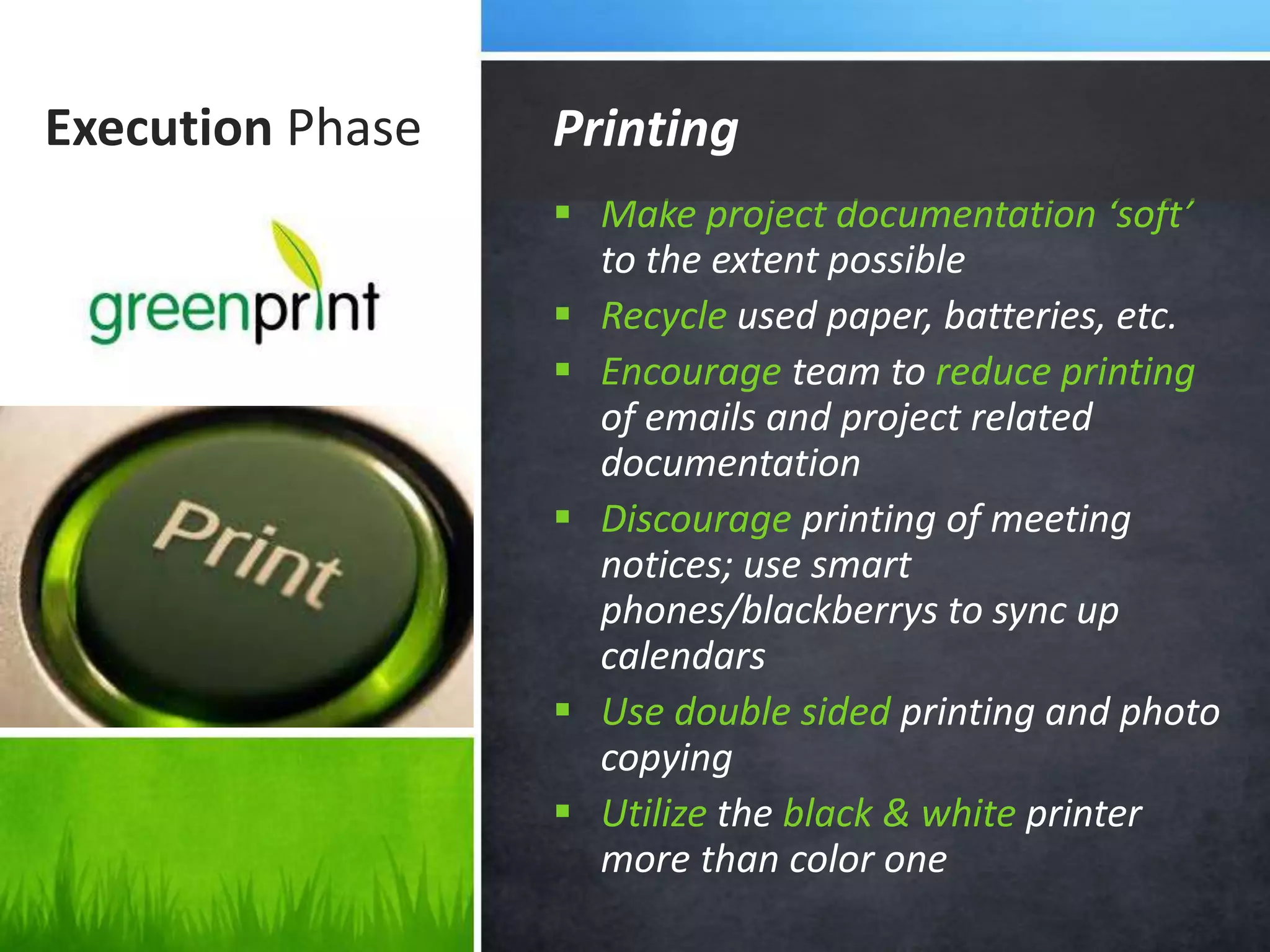 Execution Phase
 Make project documentation ‘soft’
to the extent possible
 Recycle used paper, batteries, etc.
 Encourage team to reduce printing
of emails and project related
documentation
 Discourage printing of meeting
notices; use smart
phones/blackberrys to sync up
calendars
 Use double sided printing and photo
copying
 Utilize the black & white printer
more than color one
Printing
 