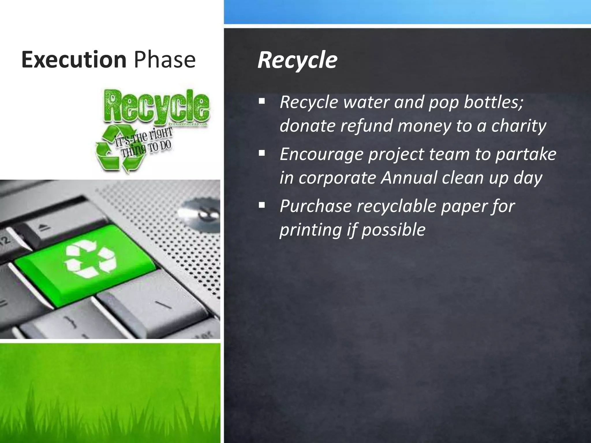 Execution Phase
 Recycle water and pop bottles;
donate refund money to a charity
 Encourage project team to partake
in corporate Annual clean up day
 Purchase recyclable paper for
printing if possible
Recycle
 
