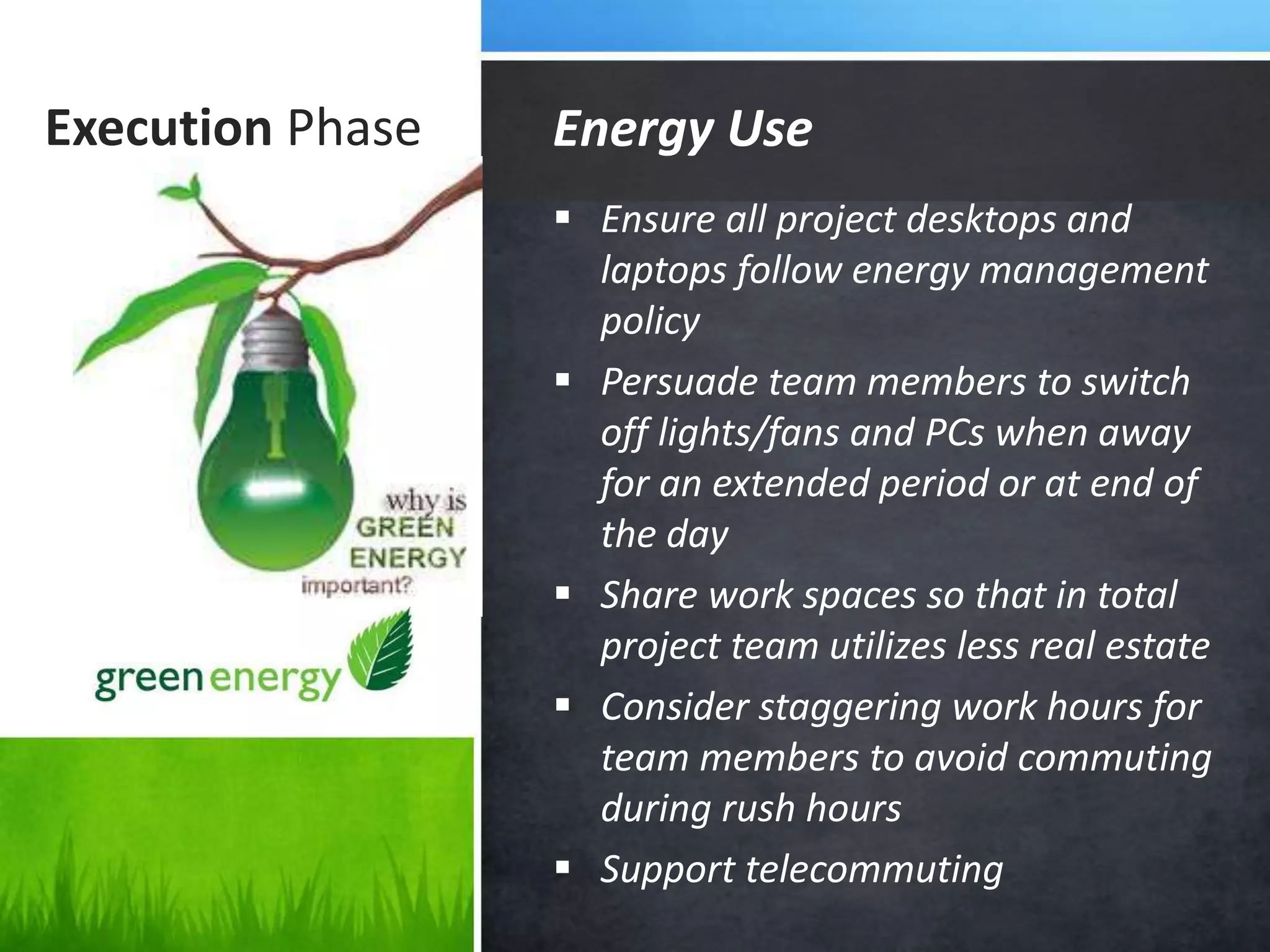 Execution Phase
 Ensure all project desktops and
laptops follow energy management
policy
 Persuade team members to switch
off lights/fans and PCs when away
for an extended period or at end of
the day
 Share work spaces so that in total
project team utilizes less real estate
 Consider staggering work hours for
team members to avoid commuting
during rush hours
 Support telecommuting
Energy Use
 