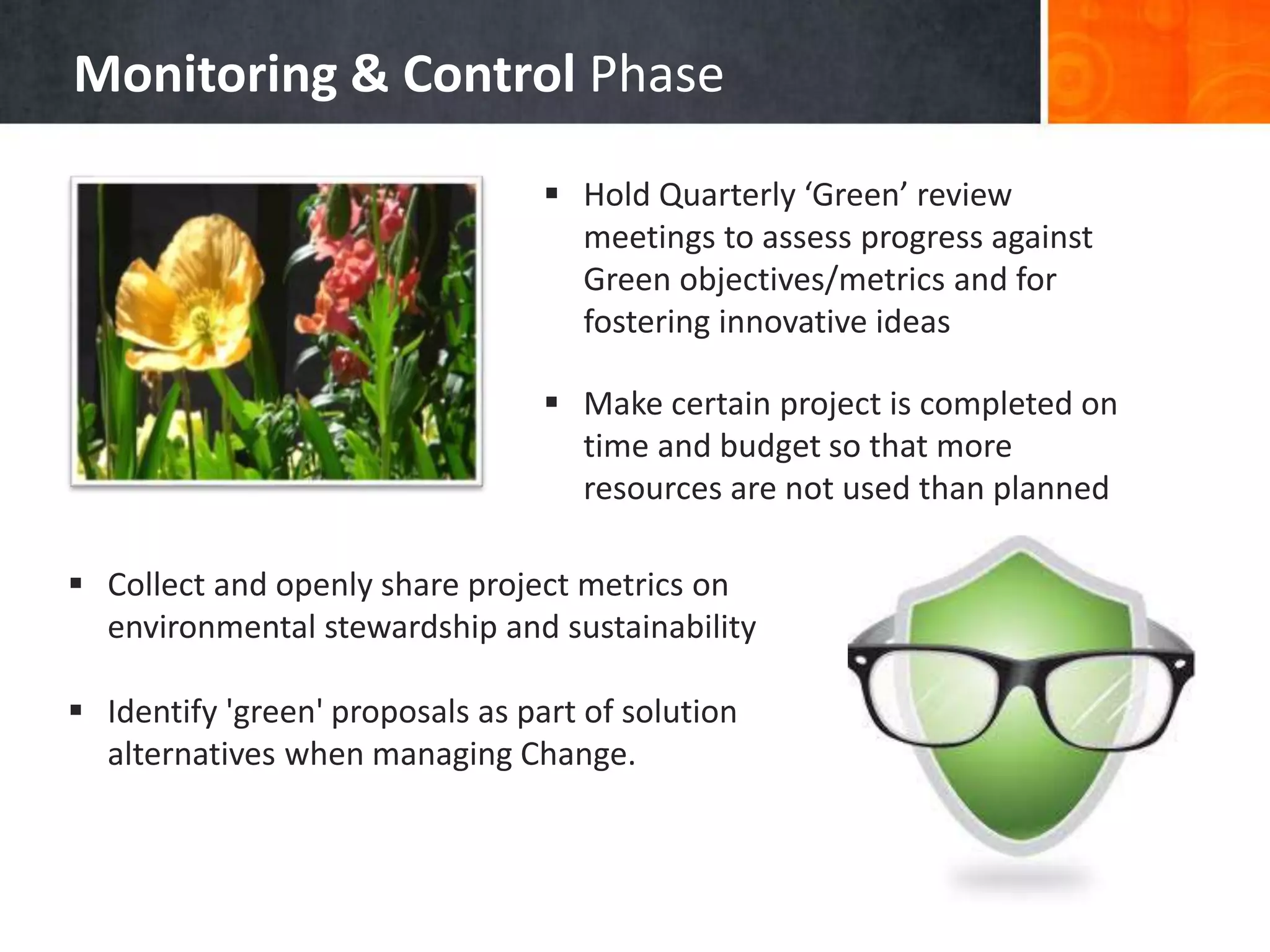 Monitoring & Control Phase
 Collect and openly share project metrics on
environmental stewardship and sustainability
 Identify 'green' proposals as part of solution
alternatives when managing Change.
 Hold Quarterly ‘Green’ review
meetings to assess progress against
Green objectives/metrics and for
fostering innovative ideas
 Make certain project is completed on
time and budget so that more
resources are not used than planned
 