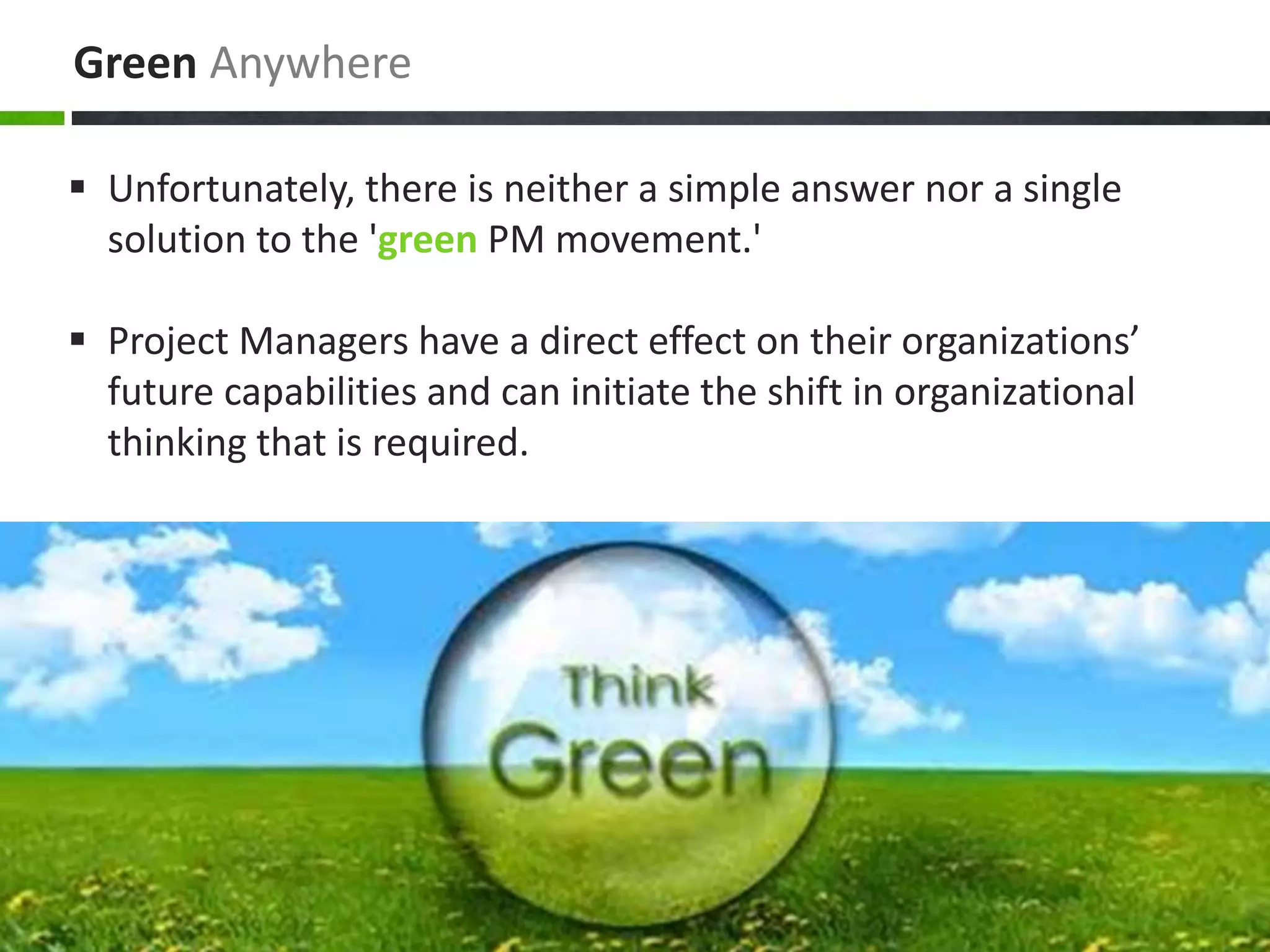 Green Anywhere
 Unfortunately, there is neither a simple answer nor a single
solution to the 'green PM movement.'
 Project Managers have a direct effect on their organizations’
future capabilities and can initiate the shift in organizational
thinking that is required.
 