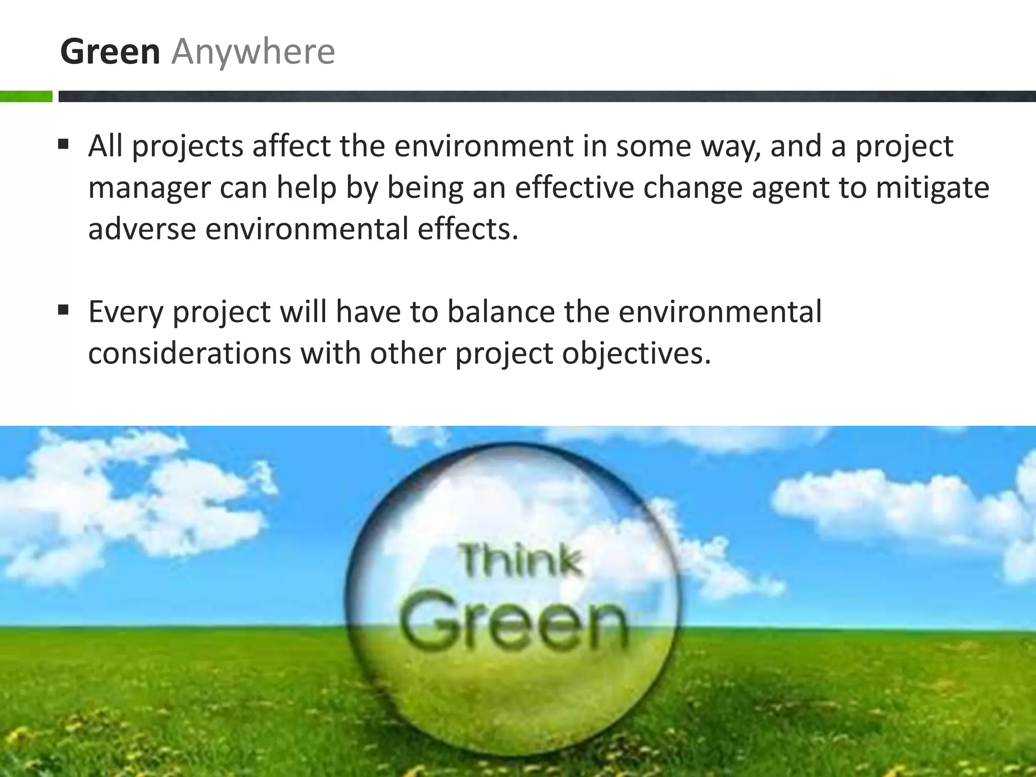 Green Anywhere
 All projects affect the environment in some way, and a project
manager can help by being an effective change agent to mitigate
adverse environmental effects.
 Every project will have to balance the environmental
considerations with other project objectives.
 