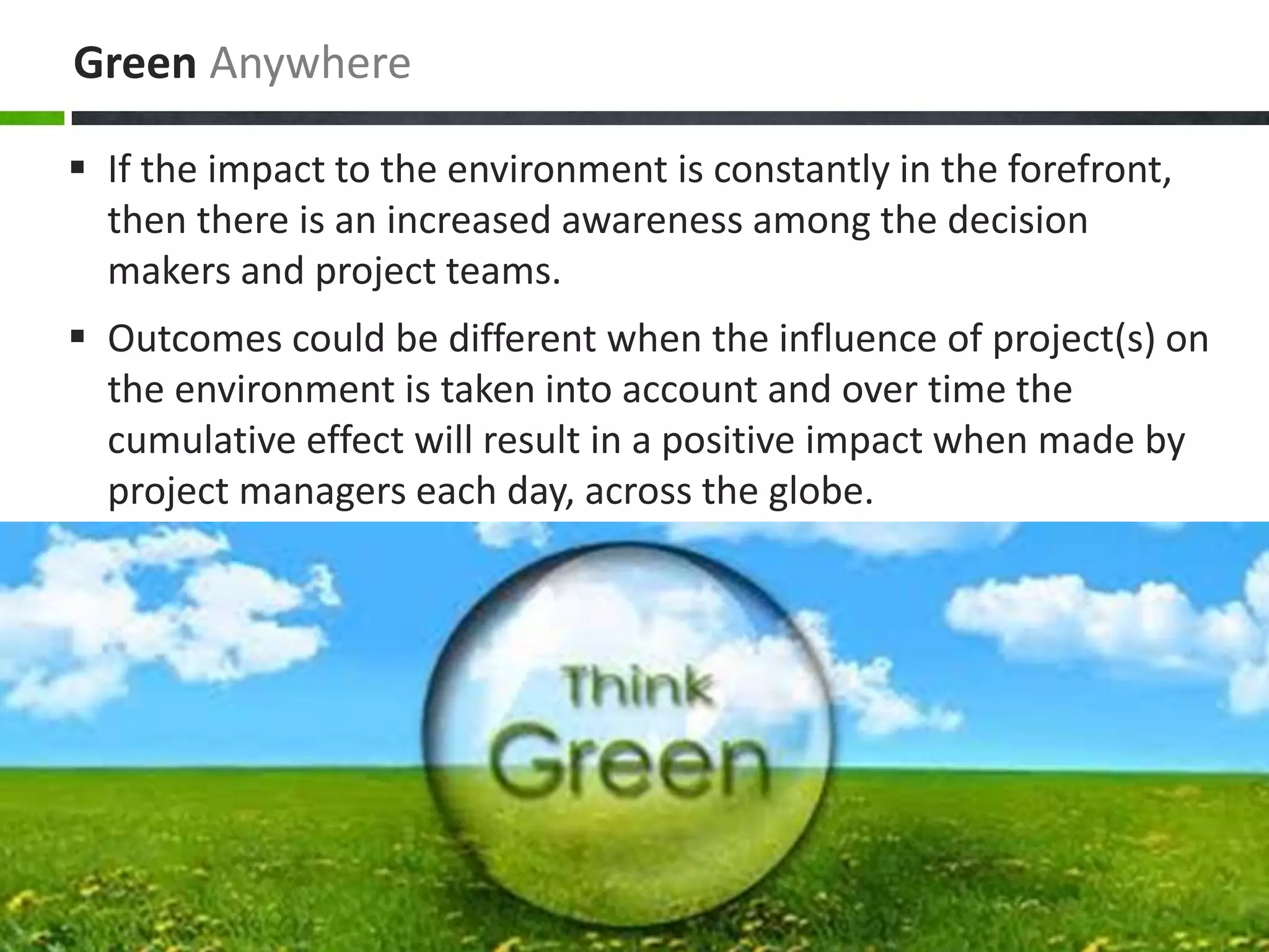 Green Anywhere
 If the impact to the environment is constantly in the forefront,
then there is an increased awareness among the decision
makers and project teams.
 Outcomes could be different when the influence of project(s) on
the environment is taken into account and over time the
cumulative effect will result in a positive impact when made by
project managers each day, across the globe.
 