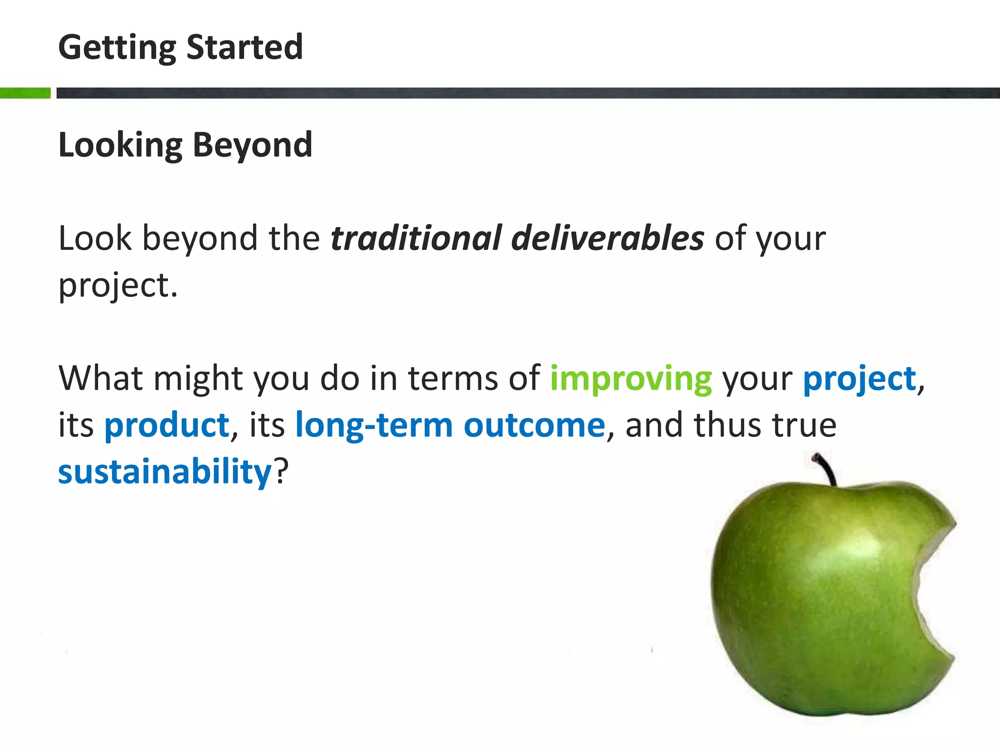 Getting Started
Looking Beyond
Look beyond the traditional deliverables of your
project.
What might you do in terms of improving your project,
its product, its long-term outcome, and thus true
sustainability?
 