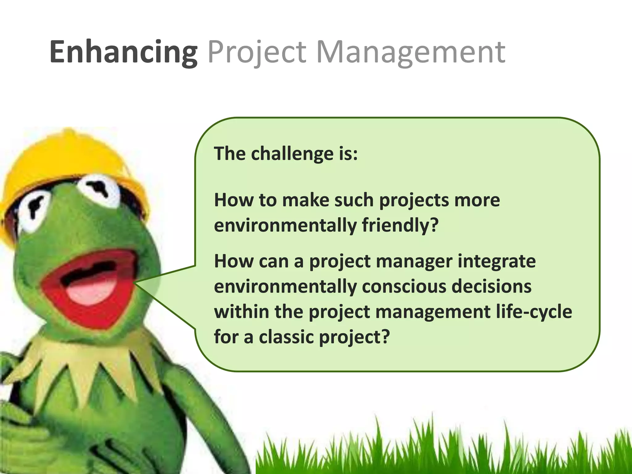 Enhancing Project Management
The challenge is:
How to make such projects more
environmentally friendly?
How can a project manager integrate
environmentally conscious decisions
within the project management life-cycle
for a classic project?
 