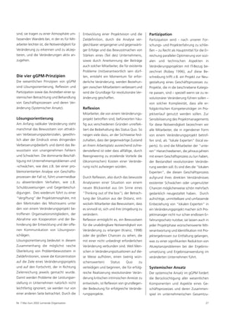 sind; sie tragen zu einer Atmosphäre um-       Entwicklung einer Projektvision und die       Partizipation
fassenden Wandels bei, in der es für Mit-      Zieldefinition, durch die Analyse ver-        Partizipation wird - nach unserer For-
arbeiter leichter ist, die Notwendigkeit für   gleichbarer vergangener und gegenwärti-       schungs- und Projekterfahrung zu schlie-
Veränderung zu erkennen und zu akzep-          ger Erfolge und das Bewusstmachen von         ßen – zu Recht als Hauptmittel für die Er-
tieren, und die Veränderungen aktiv an-        Stärken eines (Teil des) Unternehmens,        reichung paralleler Optimierung von sozi-
zugehen.                                       sowie durch Anerkennung der Beiträge          alen und technischen Aspekten in
                                               auch solcher Mitarbeiter, die für existente   Veränderungsprojekten mit IT-Bezug be-
                                               Probleme (mit)verantwortlich sein dürf-       zeichnet (Robey 1996); auf diese Be-
Die vier gGPM-Prinzipien                       ten, entsteht ein Momentum für erfor-         schreibung trifft z.B. ein Projekt zur Neu-
Die wesentlichen Prinzipien von gGPM           derliche Veränderung, werden Beziehun-        gestaltung eines Geschäftsprozesses zu.
sind Lösungsorientierung, Reflexion und        gen zwischen Mitarbeitern verbessert und      Projekte, die in die beschriebene Katego-
Partizipation sowie das Anstreben einer sy-    wird die Grundlage für revolutionäre Ver-     rie passen, sind – speziell wenn sie zu re-
stemischen Betrachtung und Behandlung          änderung geschaffen.                          volutionärer Veränderung führen sollen –
von Geschäftsprozessen und deren Ver-                                                        von solcher Komplexität, dass alle er-
änderung (Systemischer Ansatz).                Reflexion                                     folgskritischen Kompetenzträger im Pro-
                                               Mitarbeiter, die von einem Veränderungs-      jektverlauf genutzt werden sollen. Zur
Lösungsorientierung                            projekt betroffen sind, befürworten häu-      Sensibilisierung des Projektmanagements
Am Anfang radikaler Veränderung steht          fig aus verschiedenen Gründen unreflek-       für diese Notwendigkeit bezeichnen wir
manchmal das Bewusstsein von attrakti-         tiert die Beibehaltung des Status Quo. So     alle Mitarbeiter, die in irgendeiner Form
ven Verbesserungspotenzialen, gewöhn-          neigen viele dazu, an der Sichtweise fest-    von einem Veränderungsprojekt betrof-
lich aber der Eindruck eines dringenden        zuhalten, dass der gegenwärtige Zustand       fen sind, als "lokale Experten” (local ex-
Verbesserungsbedarfs und damit das Be-         an ihrem Arbeitsplatz ausreichend zufrie-     perts). Es sind die Mitarbeiter der "unte-
wusstsein von unangenehmen Fehlern             denstellend ist oder dass allfällige, durch   ren” Hierarchieebenen, die jahraus-jahrein
und Schwächen. Die dominante Beschäf-          Reengineering zu erzielende Vorteile die      mit einem Geschäftsprozess zu tun haben,
tigung mit Unternehmensproblemen und           (ökonomischen) Kosten einer Verände-          der Bestandteil revolutionärer Verände-
-schwächen, wie dies z.B. bei einer pro-       rung nicht aufwiegen würden.                  rung werden soll. Es sind dies die "lokalen
blemorientierten Analyse von Geschäfts-                                                      Experten”, die diesen Geschäftsprozess
prozessen der Fall ist, führt unvermeidbar     Durch Reflexion, also durch das bewusste      aufgrund ihres direkten Verständnisses
zu abwertendem Verhalten, wie z.B.             Analysieren einer Situation von einem         existenter Schwächen oder ungenutzter
Schuldzuweisungen und Gegenbeschul-            neuen Blickwinkel aus (im Sinne eines         Chancen möglicherweise schön mehrfach
digungen. Dies wiederum führt zu einer         "Thinking out of the box”), der Betrach-      gedanklich neugestaltet haben. Durch
"Vergiftung” der Projektatmosphäre, mit        tung der Situation aus der Distanz, ent-      aufrichtige, unmittelbare und umfassende
den Merkmalen des Misstrauens unter            wickeln Mitarbeiter das Bewusstsein, dass     Einbeziehung von "lokalen Experten” in
den von einem Veränderungsprojekt be-          es sinnvoll ist, sich und ihre Umgebung zu    ein Veränderungsprojekt machen sich Pro-
troffenen Organisationsmitgliedern, der        verändern.                                    jektmanager nicht nur schier endlosen Er-
Abnahme von Kooperation und der Be-            Reflexion ermöglicht es, ein Bewusstsein      fahrungsschatz nutzbar, sie lassen auch in
hinderung der Entwicklung und der offe-        für die unabdingbare Notwendigkeit von        jeder Projektphase wünschenswerte Mit-
nen Kommunikation von Lösungsvor-              Veränderung zu erlangen (Krainz, 1998)        verantwortung und Identifikation mit Pro-
schlägen.                                      oder die großen Chancen zu sehen, die         jektergebnissen zur Entfaltung gelangen,
Lösungsorientierung bedeutet in diesem         mit einer nicht unbedingt erforderlichen      was zu einer signifikanten Reduktion von
Zusammenhang die möglichst rasche              Veränderung verbunden sind. Weil Men-         Akzeptanzproblemen bei der Ergebnis-
Überleitung von Problembewusstsein in          schen in Veränderungssituationen auf die-     umsetzung und Ergebnisanwendung im
Zieldefinitionen, sowie die Konzentration      se Weise aufhören, einen (wenig wün-          veränderten Unternehmen führt.
auf die Ziele eines Veränderungsprojekts       schenswerten)       Status     Quo      zu
und auf den Fortschritt, der in Richtung       verteidigen und beginnen, die für erfolg-     Systemischer Ansatz
Zielerreichung jeweils gemacht wurde.          reiche Realisierung revolutionärer Verän-     Der systemische Ansatz im gGPM fordert
Damit werden Probleme der Leistungser-         derung kritischen intrinsischen Anreize zu    die Berücksichtigung aller wesentlichen
stellung in Unternehmen natürlich nicht        entwickeln, ist Reflexion von grundlegen-     Komponenten und Aspekte eines Ge-
leichtfertig ignoriert; sie werden nur von     der Bedeutung für erfolgreiche Verände-       schäftsprozesses und deren Zusammen-
einer anderen Seite betrachtet. Durch die      rungsprojekte.                                spiel im unternehmerischen Gesamtzu-

Nr. 7 Mai /Juni 2002 Lernende Organisation                                                                                           27
 