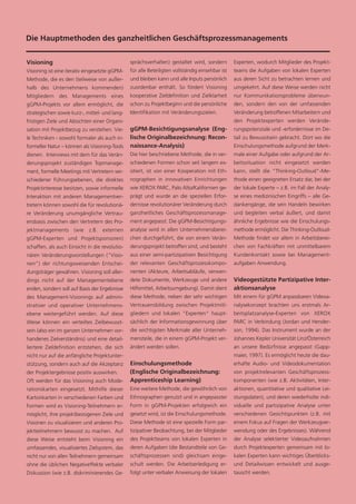 Die Hauptmethoden des ganzheitlichen Geschäftsprozessmanagements


Visioning                                       sprächsverhalten) gestaltet wird, sondern        Experten, wodurch Mitglieder des Projekt-
Visioning ist eine iterativ eingesetzte gGPM-   für alle Beteiligten vollständig einsehbar ist   teams die Aufgaben von lokalen Experten
Methode, die es den (teilweise von außer-       und bleiben kann und alle Inputs persönlich      aus deren Sicht zu betrachten lernen und
halb des Unternehmens kommenden)                zuordenbar enthält. So fördert Visioning         umgekehrt. Auf diese Weise werden nicht
Mitgliedern des Managements eines               kooperative Zieldefinition und Zielklarheit      nur Kommunikationsprobleme überwun-
gGPM-Projekts vor allem ermöglicht, die         schon zu Projektbeginn und die persönliche       den, sondern den von der umfassenden
strategischen sowie kurz-, mittel- und lang-    Identifikation mit Veränderungszielen.           Veränderung betroffenen Mitarbeitern und
fristigen Ziele und Absichten einer Organi-                                                      den Projektexperten werden Verände-
sation mit Projektbezug zu verstehen. Vie-      gGPM-Besichtigungsanalyse (Eng-                  rungspotenziale und -erfordernisse im De-
le Techniken - sowohl formaler als auch in-     lische Originalbezeichnung: Recon-               tail zu Bewusstsein gebracht. Dort wo die
formeller Natur – können als Visioning-Tools    naissance-Analysis)                              Einschulungsmethode aufgrund der Merk-
dienen. Interviews mit dem für das Verän-       Die hier beschriebene Methode, die in ver-       male einer Aufgabe oder aufgrund der Ar-
derungsprojekt zuständigen Topmanage-           schiedenen Formen schon seit langem ex-          beitssituation nicht eingesetzt werden
ment, formelle Meetings mit Vertretern ver-     istiert, ist von einer Kooperation mit Eth-      kann, stellt die "Thinking-Outloud"-Me-
schiedener Führungsebenen, die direktes         nographen in innovativen Einrichtungen           thode einen geeigneten Ersatz dar, bei der
Projektinteresse besitzen, sowie informelle     wie XEROX PARC, Palo Alto/Kalifornien ge-        der lokale Experte – z.B. im Fall der Analy-
Interaktion mit anderen Managementver-          prägt und wurde an die speziellen Erfor-         se eines medizinischen Eingriffs – alle Ge-
tretern können sowohl die für revolutionä-      dernisse revolutionärer Veränderung durch        dankengänge, die sein Handeln bewirken
re Veränderung unumgängliche Vertrau-           ganzheitliches Geschäftsprozessmanage-           und begleiten verbal äußert, und damit
ensbasis zwischen den Vertretern des Pro-       ment angepasst. Die gGPM-Besichtigungs-          ähnliche Ergebnisse wie die Einschulungs-
jektmanagements (wie z.B. externen              analyse wird in allen Unternehmensberei-         methode ermöglicht. Die Thinking-Outloud-
gGPM-Experten und Projektsponsoren)             chen durchgeführt, die von einem Verän-          Methode findet vor allem in Arbeitsberei-
schaffen, als auch Einsicht in die revolutio-   derungsprojekt betroffen sind, und besteht       chen von Fachkräften mit unmittelbarem
nären Veränderungsvorstellungen ("Visio-        aus einer semi-partizipativen Besichtigung       Kundenkontakt sowie bei Management-
nen”) der richtungsweisenden Entschei-          der relevanten Geschäftsprozesskompo-            aufgaben Anwendung.
dungsträger gewähren. Visioning soll aller-     nenten (Akteure, Arbeitsabläufe, verwen-
dings nicht auf der Managementebene             dete Dokumente, Werkzeuge und andere             Videogestützte Partizipative Inter-
enden, sondern soll auf Basis der Ergebnisse    Hilfsmittel, Arbeitsumgebung). Damit dient       aktionsanalyse
des Management-Visionings auf admini-           diese Methode, neben der sehr wichtigen          Mit einem für gGPM anpassbaren Videoa-
strativer und operativer Unternehmens-          Vertrauensbildung zwischen Projektmitl-          nalysekonzept brachten uns erstmals Ar-
ebene weitergeführt werden. Auf diese           gliedern und lokalen "Experten" haupt-           beitsplatzanalyse-Experten von XEROX
Weise können ein verteiltes Zielbewusst-        sächlich der Informationsgewinnung über          PARC in Verbindung (Jordan und Hender-
sein (also ein im ganzen Unternehmen vor-       die wichtigsten Merkmale aller Unterneh-         son, 1994). Das Instrument wurde an der
handenes Zielverständnis) und eine detail-      mensteile, die in einem gGPM-Projekt ver-        Johannes Kepler Universität Linz/Österreich
liertere Zieldefinition entstehen, die sich     ändert werden sollen.                            an unsere Bedürfnisse angepasst (Gapp-
nicht nur auf die anfängliche Projektunter-                                                      maier, 1997). Es ermöglicht heute die dau-
stützung, sondern auch auf die Akzeptanz        Einschulungsmethode                              erhafte Audio- und Videodokumentation
der Projektergebnisse positiv auswirken.        (Englische Originalbezeichnung:                  von projektrelevanten Geschäftsprozess-
Oft werden für das Visioning auch Mode-         Apprenticeship Learning)                         komponenten (wie z.B. Aktivitäten, Inter-
rationskarten eingesetzt. Mithilfe dieser       Eine weitere Methode, die gewöhnlich von         aktionen, quantitative und qualitative Lei-
Kartonkarten in verschiedenen Farben und        Ethnographen genutzt und in angepasster          stungsdaten), und deren wiederholte indi-
Formen wird es Visioning-Teilnehmern er-        Form in gGPM-Projekten erfolgreich ein           viduelle und partizipative Analyse unter
möglicht, ihre projektbezogenen Ziele und       gesetzt wird, ist die Einschulungsmethode.       verschiedenen Gesichtspunkten (z.B. mit
Visionen zu visualisieren und anderen Pro-      Diese Methode ist eine spezielle Form par-       einem Fokus auf Fragen der Werkzeugver-
jektteilnehmern bewusst zu machen. Auf          tizipativer Beobachtung, bei der Mitglieder      wendung oder des Ergebnisses). Während
diese Weise entsteht beim Visioning ein         des Projektteams von lokalen Experten in         der Analyse selektierter Videoaufnahmen
umfassendes, visualisiertes Zielsystem, das     deren Aufgaben (die Bestandteile von Ge-         durch Projektexperten gemeinsam mit lo-
nicht nur von allen Teilnehmern gemeinsam       schäftsprozessen sind) gleichsam einge-          kalen Experten kann wichtiges Überblicks-
ohne die üblichen Negativeffekte verbaler       schult werden. Die Arbeitserledigung er-         und Detailwissen entwickelt und ausge-
Diskussion (wie z.B. diskriminierendes Ge-      folgt unter verbaler Anweisung der lokalen       tauscht werden.
 