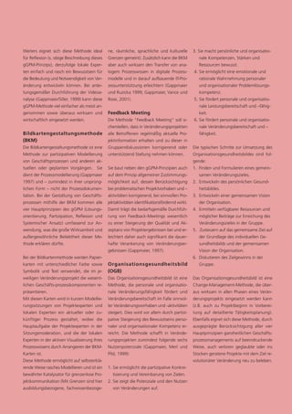 Weiters eignet sich diese Methode ideal        ne, räumliche, sprachliche und kulturelle        3. Sie macht persönliche und organisatio-
für Reflexion (s. obige Beschreibung dieses    Grenzen gemeint). Zusätzlich kann die BKM           nale Kompetenzen, Stärken und
gGPM-Prinzips), derzufolge lokale Exper-       aber auch wirksam den Transfer von ana-             Ressourcen bewusst.
ten einfach und rasch ein Bewusstsein für      logem Prozesswissen in digitale Prozess-         4. Sie ermöglicht eine emotionale und
die Bedeutung und Notwendigkeit von Ver-       modelle und in darauf aufbauende IT-Pro-            rationale Wahrnehmung personaler
änderung entwickeln können. Bei anlei-         zessunterstützung erleichtern (Gappmaier            und organisationaler Problemlösungs-
tungsgemäßer Durchführung der Videoa-          und Ruzicka 1999; Gappmaier, Vance und              kompetenz.
nalyse (Gappmaier/Siller, 1999) kann diese     Rose, 2001).                                     5. Sie fördert personale und organisatio-
gGPM-Methode viel einfacher als meist an-                                                          nale Leistungsbereitschaft und –fähig-
genommen sowie überaus wirksam und             Feedback Meeting                                    keit.
wirtschaftlich eingesetzt werden.              Die Methode "Feedback Meeting” soll si-          6. Sie fördert personale und organisatio-
                                               cherstellen, dass in Veränderungsprojekten          nale Veränderungsbereitschaft und –
Bildkartengestaltungsmethode                   alle Betroffenen regelmäßig aktuelle Pro-           fähigkeit.
(BKM)                                          jektinformation erhalten und zu dieser in
Die Bildkartengestaltungsmethode ist eine      Gruppendiskussionen korrigierend oder            Die typischen Schritte zur Umsetzung des
Methode zur partizipativen Modellierung        unterstützend Stellung nehmen können.            Organisationsgesundheitsbildes sind fol-
von Geschäftsprozessen und anderen ak-                                                          gende:
tuellen oder geplanten Vorgängen. Sie          Sie baut neben den gGPM-Prinzipien auch          1. Finden und Formulieren eines gemein-
dient der Prozessmodellierung (Gappmaier       auf dem Prinzip allgemeiner Zustimmungs-            samen Veränderungszieles.
1997) und – zumindest in ihrer ursprüng-       möglichkeit auf, dessen Berücksichtigung         2. Entwickeln des persönlichen Gesund-
lichen Form – nicht der Prozessdokumen-        bei problematischen Projektvorhaben und –           heitsbildes.
tation. Bei der Gestaltung von Geschäfts-      aktivitäten korrigierend, bei sinnvollen Pro-    3. Entwickeln einer gemeinsamen Vision
prozessen mithilfe der BKM kommen alle         jektaktivitäten identifikationsfördernd wirkt.      der Organisation.
vier Hauptprinzipien des gGPM (Lösungs-        Damit trägt die bedarfsgemäße Durchfüh-          4. Ermitteln verfügbarer Ressourcen und
orientierung, Partizipation, Reflexion und     rung von Feedback-Meetings wesentlich               möglicher Beiträge zur Erreichung des
Systemischer Ansatz) umfassend zur An-         zu einer Steigerung der Qualität und Ak-            Veränderungszieles in der Gruppe.
wendung, was die große Wirksamkeit und         zeptanz von Projektergebnissen bei und er-       5. Zusteuern auf das gemeinsame Ziel auf
außergewöhnliche Beliebtheit dieser Me-        leichtert daher auch signifikant die dauer-         der Grundlage des individuellen Ge-
thode erklären dürfte.                         hafte Verankerung von Veränderungser-               sundheitsbilds und der gemeinsamen
                                               gebnissen (Gappmaier, 1997).                        Vision der Organisation.
Bei der Bildkartenmethode werden Papier-                                                        6. Diskutieren des Zielgewinns in der
karten mit unterschiedlicher Farbe sowie       Organisationsgesundheitsbild                        Gruppe.
Symbolik und Text verwendet, die im je-        (OGB)
weiligen Veränderungsprojekt die wesent-       Das Organisationsgesundheitsbild ist eine        Das Organisationsgesundheitsbild ist eine
lichen Geschäfts-prozesskomponenten re-        Methode, die personale und organisatio-          Change-Management-Methode, die über-
präsentieren.                                  nale Veränderungsfähigkeit fördert und           aus wirksam in allen Phasen eines Verän-
Mit diesen Karten wird in kurzen Modellie-     Veränderungsbereitschaft im Falle sinnvol-       derungsprojekts eingesetzt werden kann
rungssitzungen von Projektexperten und         ler Veränderungsvorhaben und -aktivitäten        (z.B. auch zu Projektbeginn in Vorberei-
lokalen Experten ein aktueller oder zu-        steigert. Dies wird vor allem durch partizi-     tung auf detaillierte Tätigkeitsplanung).
künftiger Prozess gestaltet, wobei die         pative Steigerung des Bewusstseins perso-        Ebenfalls eignet sich diese Methode, durch
Hauptaufgabe der Projektexperten in der        naler und organisationaler Kompetenz er-         ausgeprägte Berücksichtigung aller vier
Sitzungsmoderation, und die der lokalen        reicht. Die Methode schafft in Verände-          Hauptprinzipien ganzheitlichen Geschäfts-
Experten in der aktiven Visualisierung ihres   rungsprojekten zumindest folgende sechs          prozessmanagements auf beeindruckende
Prozesswissens durch Arrangieren der BKM-      Nutzenpotenziale (Gappmaier, Merl und            Weise, auch verloren geglaubte oder ins
Karten ist.                                    Pilsl, 1999):                                    Stocken geratene Projekte mit dem Ziel re-
Diese Methode ermöglicht auf selbsterklä-                                                       volutionärer Veränderung neu zu beleben.
rende Weise rasches Modellieren und ist ein    1. Sie ermöglicht die partizipative Konkre-
bewährter Katalysator für grenzenlose Pro-       tisierung und Vereinbarung von Zielen.
jektkommunikation (Mit Grenzen sind hier       2. Sie zeigt die Potenziale und den Nutzen
ausbildungsbezogene, fachwissenbezoge-           von Veränderungen auf.
 