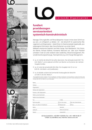 Lernende Organisation



                                                 fundiert
                                                 praxisbezogen
                                                 serviceorientiert
                                                 systemisch-konstruktivistisch
                                                 Manager, Führungskräfte und Personalexperten müssen immer einen Schritt vor-
                                                 aus sein, um erfolgreich zu bleiben. LO – die Zeitschrift für systemisches Ma-
                                                 nagement und Organisation – bietet Ihnen im Zweimonatstakt topaktuelle, pra-
                                                 xisbezogene Information über Zukunftsthemen aus erster Hand:
                                                 Weltweit anerkannte Experten wie Peter Senge, Paul Watzlawick, Fritz Simon,
                                                 Art Kleiner, Richard Axelrod, Humberto Maturana etc. aber auch Praktiker
                                                 schreiben in der LO unter anderem über Leadership, Wissensmanagement, Per-
                                                 sonalentwicklungswerkzeuge, Teamoptimierung und Change Management.


                                                 O Ja, ich möchte die Zeitschrift ab sofort abonnieren. Das Jahresabo kostet EUR 116,-
                                                   (inkl. MwSt.)* und ist jederzeit schriftlich vier Wochen vor Erscheinen der nächsten
                                                   Ausgabe kündbar.

                                                 O Ja, ich nutze das sensationelle Mini-Abo: Drei Ausgaben der LO um nur
                                                   EUR 39,- (inkl.MwSt. und Zustellkosten).

                                                 O Ja, ich bestelle zunächst die kommende Einzelausgabe der Zeitschrift
                                                   um EUR 21,50 (inkl. MwSt.)*.
                                                 *
                                                  Die angegebenen Kosten verstehen sich inkl. Zustellkosten innerhalb von Österreich. Für die Zustellung in andere EU-Länder sowie
                                                 in die Schweiz verrechnen wir EUR 21,– und für die Zulieferung in Länder außerhalb Europas EUR 31,50 pro Jahresabo bzw. EUR 3,50
                                                 (Europa) oder EUR 5,25 (Welt) für eine Einzelausgabe.


                                                 Name:

                                                 Adresse:

                                                 Organisation:

                                                 Adresse der Organisation:

                                                 Position in der Organisation:

                                                 Telefon privat (fest/mobil):

                                                 Telefon Firma (fest/mobil):

                                                 Fax:                                                               E-Mail:

                                                 Rechnung geht:                                                     an mich privat               an das Unternehmen

                                                    Ja, ich zahle mit Kreditkarte:                                  MasterCard                   Visa

                                                 Name:                                                              Nummer:

                                                 gültig bis:                                                        KPN (CVC2/CVV2):

                                                 Datum:                                                             Unterschrift:


                                                                      LO-Servicetelefon: +43 699 11324334, Fax: +43 1 409 55 66-77
                                                                           E-Mail: lo.order@isct.net, Internet: www.lo.isct.net



Nr. 30 März / April 2006 Lernende Organisation                                                                                                                                  25
 