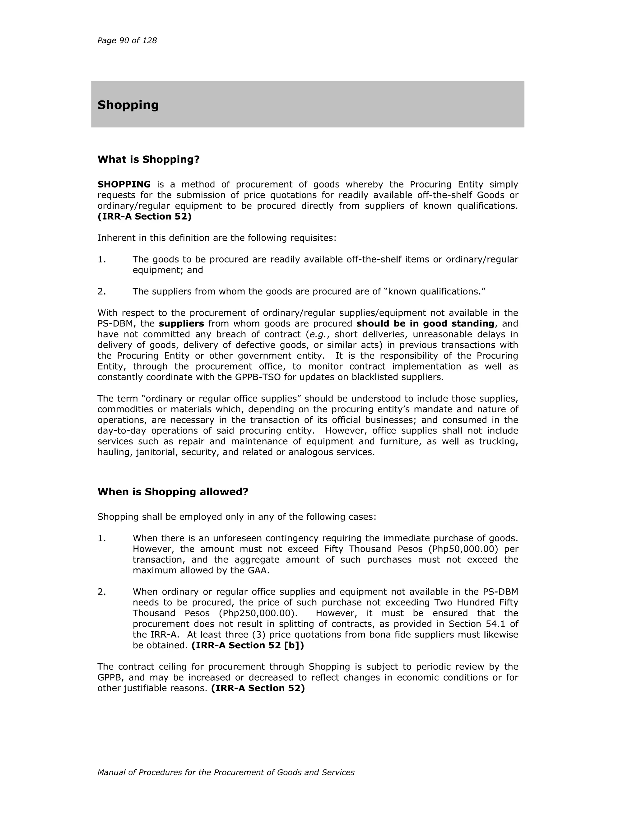 Page 90 of 128
Manual of Procedures for the Procurement of Goods and Services
Shopping
What is Shopping?
SHOPPING is a method of procurement of goods whereby the Procuring Entity simply
requests for the submission of price quotations for readily available off-the-shelf Goods or
ordinary/regular equipment to be procured directly from suppliers of known qualifications.
(IRR-A Section 52)
Inherent in this definition are the following requisites:
1. The goods to be procured are readily available off-the-shelf items or ordinary/regular
equipment; and
2. The suppliers from whom the goods are procured are of “known qualifications.”
With respect to the procurement of ordinary/regular supplies/equipment not available in the
PS-DBM, the suppliers from whom goods are procured should be in good standing, and
have not committed any breach of contract (e.g., short deliveries, unreasonable delays in
delivery of goods, delivery of defective goods, or similar acts) in previous transactions with
the Procuring Entity or other government entity. It is the responsibility of the Procuring
Entity, through the procurement office, to monitor contract implementation as well as
constantly coordinate with the GPPB-TSO for updates on blacklisted suppliers.
The term “ordinary or regular office supplies” should be understood to include those supplies,
commodities or materials which, depending on the procuring entity’s mandate and nature of
operations, are necessary in the transaction of its official businesses; and consumed in the
day-to-day operations of said procuring entity. However, office supplies shall not include
services such as repair and maintenance of equipment and furniture, as well as trucking,
hauling, janitorial, security, and related or analogous services.
When is Shopping allowed?
Shopping shall be employed only in any of the following cases:
1. When there is an unforeseen contingency requiring the immediate purchase of goods.
However, the amount must not exceed Fifty Thousand Pesos (Php50,000.00) per
transaction, and the aggregate amount of such purchases must not exceed the
maximum allowed by the GAA.
2. When ordinary or regular office supplies and equipment not available in the PS-DBM
needs to be procured, the price of such purchase not exceeding Two Hundred Fifty
Thousand Pesos (Php250,000.00). However, it must be ensured that the
procurement does not result in splitting of contracts, as provided in Section 54.1 of
the IRR-A. At least three (3) price quotations from bona fide suppliers must likewise
be obtained. (IRR-A Section 52 [b])
The contract ceiling for procurement through Shopping is subject to periodic review by the
GPPB, and may be increased or decreased to reflect changes in economic conditions or for
other justifiable reasons. (IRR-A Section 52)
 