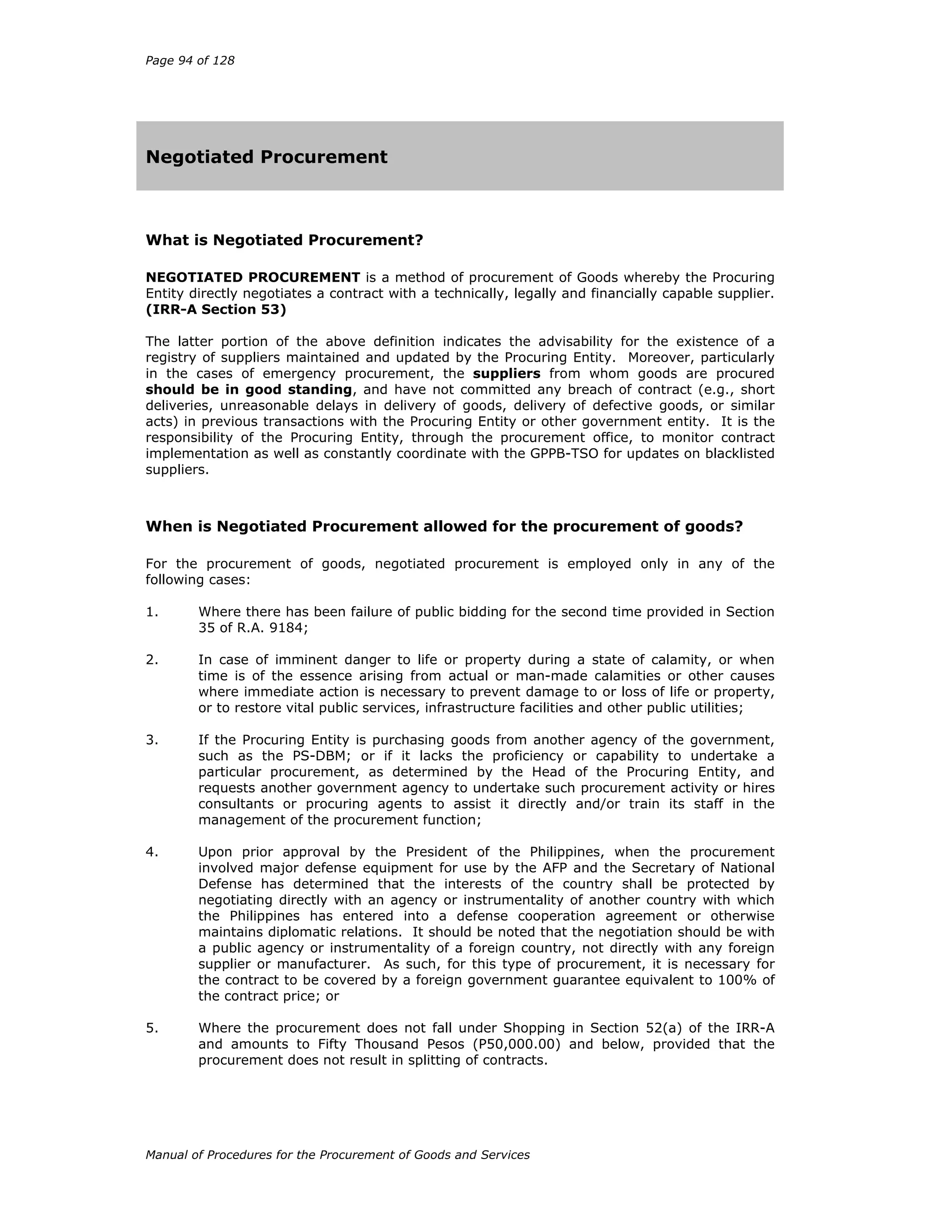 Page 94 of 128
Manual of Procedures for the Procurement of Goods and Services
Negotiated Procurement
What is Negotiated Procurement?
NEGOTIATED PROCUREMENT is a method of procurement of Goods whereby the Procuring
Entity directly negotiates a contract with a technically, legally and financially capable supplier.
(IRR-A Section 53)
The latter portion of the above definition indicates the advisability for the existence of a
registry of suppliers maintained and updated by the Procuring Entity. Moreover, particularly
in the cases of emergency procurement, the suppliers from whom goods are procured
should be in good standing, and have not committed any breach of contract (e.g., short
deliveries, unreasonable delays in delivery of goods, delivery of defective goods, or similar
acts) in previous transactions with the Procuring Entity or other government entity. It is the
responsibility of the Procuring Entity, through the procurement office, to monitor contract
implementation as well as constantly coordinate with the GPPB-TSO for updates on blacklisted
suppliers.
When is Negotiated Procurement allowed for the procurement of goods?
For the procurement of goods, negotiated procurement is employed only in any of the
following cases:
1. Where there has been failure of public bidding for the second time provided in Section
35 of R.A. 9184;
2. In case of imminent danger to life or property during a state of calamity, or when
time is of the essence arising from actual or man-made calamities or other causes
where immediate action is necessary to prevent damage to or loss of life or property,
or to restore vital public services, infrastructure facilities and other public utilities;
3. If the Procuring Entity is purchasing goods from another agency of the government,
such as the PS-DBM; or if it lacks the proficiency or capability to undertake a
particular procurement, as determined by the Head of the Procuring Entity, and
requests another government agency to undertake such procurement activity or hires
consultants or procuring agents to assist it directly and/or train its staff in the
management of the procurement function;
4. Upon prior approval by the President of the Philippines, when the procurement
involved major defense equipment for use by the AFP and the Secretary of National
Defense has determined that the interests of the country shall be protected by
negotiating directly with an agency or instrumentality of another country with which
the Philippines has entered into a defense cooperation agreement or otherwise
maintains diplomatic relations. It should be noted that the negotiation should be with
a public agency or instrumentality of a foreign country, not directly with any foreign
supplier or manufacturer. As such, for this type of procurement, it is necessary for
the contract to be covered by a foreign government guarantee equivalent to 100% of
the contract price; or
5. Where the procurement does not fall under Shopping in Section 52(a) of the IRR-A
and amounts to Fifty Thousand Pesos (P50,000.00) and below, provided that the
procurement does not result in splitting of contracts.
 